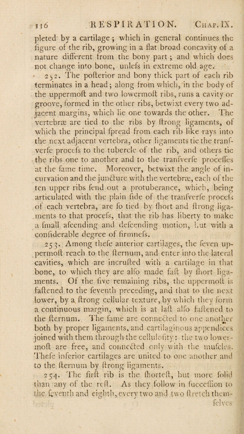 pleted by a cartilage ; which in general continues the figure of the rib, growing in a flat broad concavity of a nature different from the bony part ; and which does not change into bone, unlefs in extreme old age. 2 3 2. The pofferior and bony thick part of each rib terminates in a head; along from which, in the body of the uppermofl and two lowermoft ribs, runs a cavity or groove, formed in the other ribs, betwixt every two ad¬ jacent margins, which lie one towards the other. The vertebrae are tied to the ribs by ffrong ligaments, of which the principal fpread from each rib like rays into the next adjacent vertebra, other ligaments tie the tranf- verfe procefs to the tubercle of the rib, and others tie the ribs one to another and to the tranfverfe proceffes at the fame time. Moreover, betwixt the angle of in¬ curvation and the jun&ure with the vertebras, each of the ten upper ribs fend out a protuberance, which, being articulated with the plain fide of the tranfverfe procefs of each vertebra, are fo tied by fhort and ffrong liga¬ ments to that procefs, that the rib has liberty to make a fmall afeending and defcending motion, hut with a confiderable degree of firmnefs. 253. Among thefe anterior cartilages, the feven up- permoff reach to the fternum, and enter into the lateral cavities, which are incruffed with a cartilage in that bone, to which they are alfo made faff by fhort liga¬ ments. Of the five remaining ribs, the uppermofl is faffened to the feventh preceding, and that to the next lower, by a, ffrong cellular texture, by which they form a continuous margin, which is at laff alfo faffened to the ffernum. The fame are connected to one another both by proper ligaments, and cartilaginous appendices joined with them through the celluloffty: the two lower- inoft are free, and connected only with the mufcles. Thefe inferior cartilages are united to one another and to the fternum by ffrong ligaments. 25^. The ffrff rib is the fhorteft, but more folid than any of the reft. As they follow in fuccdlion to die fyventhand eighth, every two and two ft retch tbem- felves'