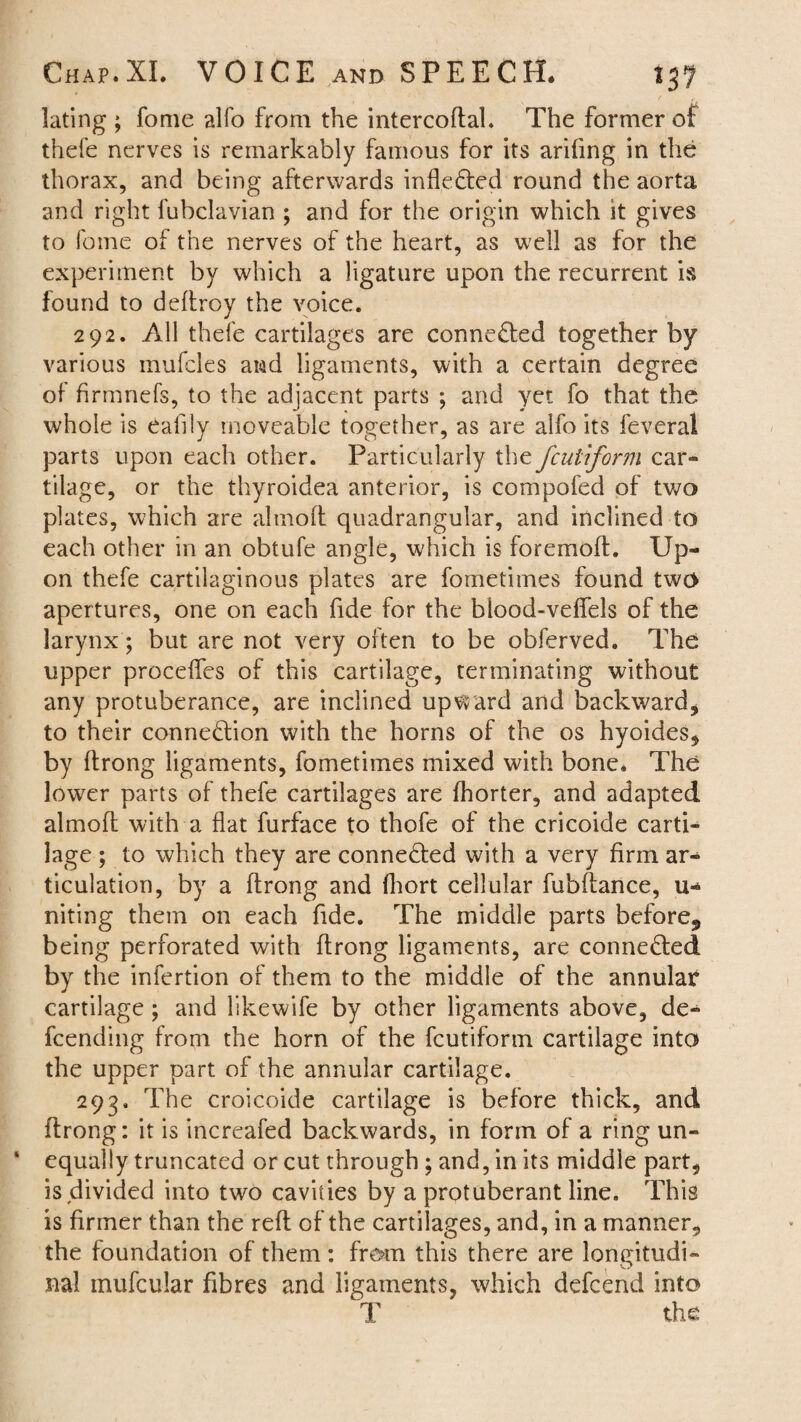 lating ; fome alfo from the intercoftal. The former of thefe nerves is remarkably famous for its arifing in the thorax, and being afterwards infleCted round the aorta and right fubclavian ; and for the origin which it gives to fome of the nerves of the heart, as well as for the experiment by which a ligature upon the recurrent is found to deftroy the voice. 292. All thefe cartilages are connected together by various inufcles and ligaments, with a certain degree of firmnefs, to the adjacent parts ; and yet fo that the whole is eafily moveable together, as are alfo its feveral parts upon each other. Particularly the fcuUform car¬ tilage, or the thyroidea anterior, is compofed of two plates, which are alinoft quadrangular, and inclined to each other in an obtufe angle, which is foremoft. Up¬ on thefe cartilaginous plates are fometimes found two apertures, one on each fide for the blood-veflels of the larynx; but are not very often to be obferved. The upper proceffes of this cartilage, terminating without any protuberance, are inclined upward and backward* to their connection with the horns of the os hyoides* by Itrong ligaments, fometimes mixed with bone. The lower parts of thefe cartilages are fhorter, and adapted almoft with a flat furface to thofe of the cricoide carti¬ lage ; to which they are connected with a very firm ar¬ ticulation, by a ftrong and fhort cellular fubftance, li¬ nk in g them on each fide. The middle parts before., being perforated with ftrong ligaments, are connected by the infertion of them to the middle of the annular cartilage; and likewife by other ligaments above, de¬ fending from the horn of the fcutiform cartilage into the upper part of the annular cartilage. 293, The croicoide cartilage is before thick, and ftrong: it is increafed backwards, in form of a ring un- * equally truncated or cut through ; and, in its middle part, is divided into two cavities by a protuberant line. This is firmer than the reft of the cartilages, and, in a manner, the foundation of them: from this there are longitudi¬ nal inufcular fibres and ligaments, which defend into T the