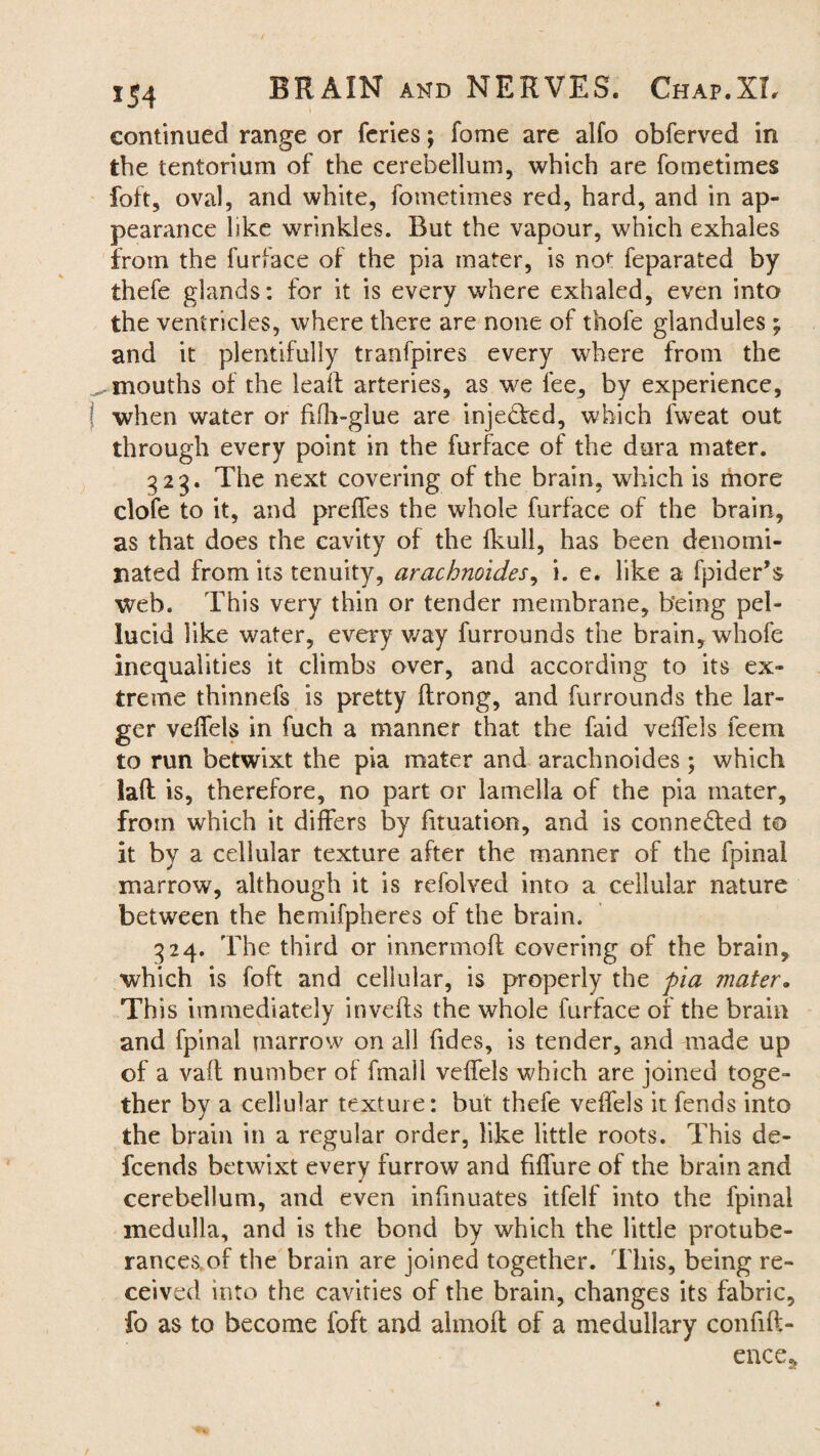 continued range or feries; fome are alfo obferved in the tentorium of the cerebellum, which are fometimes foft, oval, and white, fometimes red, hard, and in ap¬ pearance like wrinkles. Rut the vapour, which exhales from the furface of the pia mater, is no<: feparated by thefe glands: for it is every where exhaled, even into the ventricles, where there are none of thofe glandules; and it plentifully tranfpires every where from the ^mouths of the lealt arteries, as we fee, by experience, when water or filh-glue are injedfed, which fweat out through every point in the furface of the dura mater. 323. The next covering of the brain, which is more dole to it, and prelfes the whole furface of the brain, as that does the cavity of the fkull, has been denomi¬ nated from its tenuity, arachnoides, i. e. like a fpider’s web. This very thin or tender membrane, being pel¬ lucid like water, every way furrounds the brain, whole inequalities it climbs over, and according to its ex¬ treme thinnefs is pretty llrong, and furrounds the lar¬ ger veifels in fuch a manner that the faid veifels feem to run betwixt the pia mater and arachnoides; which lalt is, therefore, no part or lamella of the pia mater, from which it differs by fituation, and is connected to it by a cellular texture after the manner of the fpinal marrow, although it is refolved into a cellular nature between the hemifpheres of the brain. 324. The third or innermoft covering of the brain, which is foft and cellular, is properly the pia mater. This immediately invelts the whole furface of the brain and fpinal marrow on all Tides, is tender, and made up of a valt number of fmall veifels which are joined toge¬ ther by a cellular texture: but thefe veifels it fends into the brain in a regular order, like little roots. This de- fcends betwixt every furrow and filfure of the brain and cerebellum, and even infmuates itfelf into the fpinal medulla, and is the bond by which the little protube¬ rances, of the brain are joined together. This, being re¬ ceived into the cavities of the brain, changes its fabric, fo as to become foft and almoft of a medullary confift- ence5