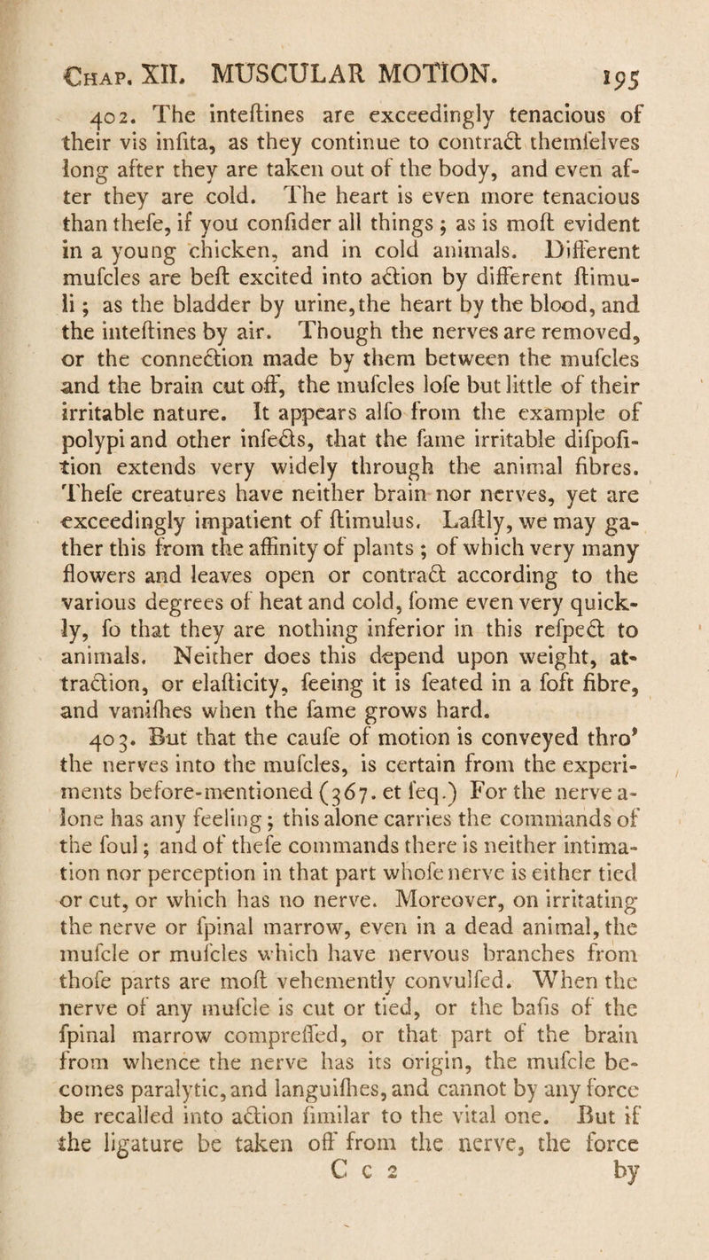 402. The inteftines are exceedingly tenacious of their vis infita, as they continue to contract themfelves long after they are taken out of the body, and even af¬ ter they are cold. The heart is even more tenacious than thefe, if you confider all things ; as is moft evident in a young chicken, and in cold animals. Different mufcles are belt excited into adion by different ftimu¬ ff ; as the bladder by urine,the heart by the blood, and the inteftines by air. Though the nerves are removed, or the connedion made by them between the mufcles and the brain cut off, the mufcles lofe but little of their irritable nature. It appears alfo from the example of polypi and other infeds, that the fame irritable difpofi- tion extends very widely through the animal fibres. Thefe creatures have neither brain nor nerves, yet are exceedingly impatient of ftimulus, Laftly, we may ga¬ ther this from the affinity of plants ; of which very many flowers and leaves open or contrad according to the various degrees of heat and cold, fome even very quick¬ ly, fo that they are nothing inferior in this refped to animals. Neither does this depend upon weight, at¬ traction, or elafficity, feeing it is feated in a foft fibre, and vanifhes when the fame grows hard. 403. But that the caufe of motion is conveyed thro® the nerves into the mufcles, is certain from the experi¬ ments before-mentioned (367. et feq.) For the nerve a- lone has any feeling; this alone carries the commands of the foul; and of thefe commands there is neither intima¬ tion nor perception in that part whofe nerve is either tied or cut, or which has no nerve. Moreover, on irritating the nerve or fpinal marrow, even in a dead animal, the mufcle or mufcles which have nervous branches from thofe parts are moft vehemently convulfed. When the nerve of any mufcle is cut or tied, or the bafis of the fpinal marrow compreffed, or that part of the brain from whence the nerve has its origin, the mufcle be¬ comes paralytic, and languifhes, and cannot by any force be recalled into adion fimilar to the vital one. But if the ligature be taken off from the nerve, the force C c 2 by