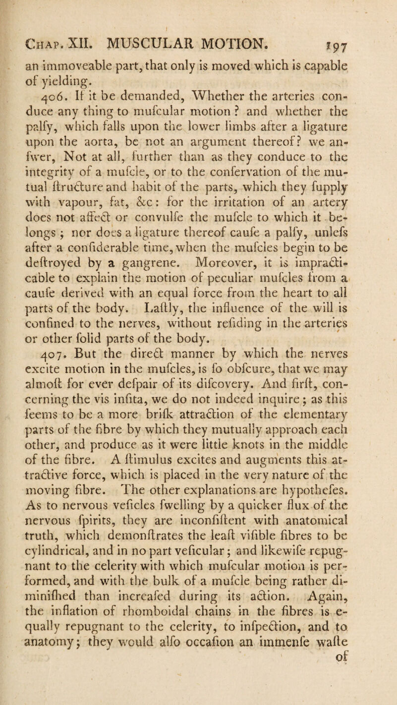 an immoveable part, that only is moved which is capable of yielding. 406. It it be demanded, Whether the arteries con¬ duce any thing to mufcular motion ? and whether the palfy, which falls upon the lower limbs after a ligature upon the aorta, be not an argument thereof? we an- fwer, Not at all, further than as they conduce to the integrity of a mufcle, or to the confervation of the mu¬ tual firuCtureand habit of the parts, which they fupply with vapour, fat, &c: for the irritation of an artery does not affeCt or convulfe the mufcle to which it be¬ longs ; nor does a ligature thereof caufe a palfy, unlefs after a confiderable time, when the mufcies begin to be deftroyed by a gangrene. Moreover, it is impracti¬ cable to explain the motion of peculiar mufcies from a caufe derived with an equal force from the heart to all parts of the body. Laltly, the influence of the will is confined to the nerves, without refiding in the arteries or other folid parts of the body. 407. Rut the direCt manner by which the nerves excite motion in the mufcies, is fo obfcure, that we may almolt for ever defpair of its difcovery. And firft, con¬ cerning the vis infita, we do not indeed inquire; as this feerns to be a more brifk attraction of the elementary parts of the fibre by which they mutually approach each other, and produce as it were little knots in the middle of the fibre. A Itimulus excites and augments this at¬ tractive force, which is placed in the very nature of the moving fibre. The other explanations are hypothefes. As to nervous veficles fwelling by a quicker flux of the nervous fpirits, they are inconfiftent with anatomical truth, which demonftrates the leaft vifible fibres to be cylindrical, and in no part veficular; and likewife repug¬ nant to the celerity with which mufcular motion is per¬ formed, and with the bulk of a mufcle being rather di- minifhed than increafed during its aCtion. Again, the inflation of rhomboidal chains in the fibres is e- qually repugnant to the celerity, to infpefrion, and to anatomy; they would alfo occafion an immenfe walle of