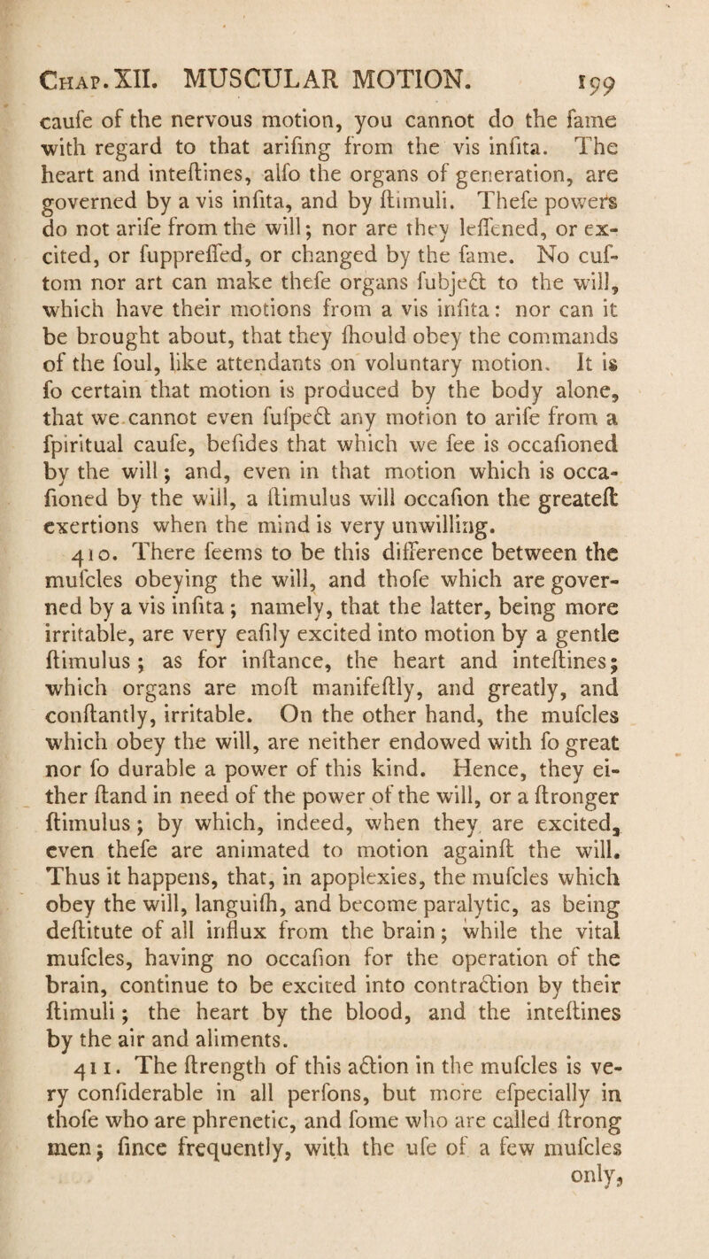 caufe of the nervous motion, you cannot do the fame with regard to that arifmg from the vis infita. The heart and inteftines, aifo the organs of generation, are governed by a vis infita, and by flimuli. Thefe powers do not arife from the will; nor are they leffened, or ex¬ cited, or fuppreffed, or changed by the fame. No cuf- tom nor art can make thefe organs fubjeCt to the will, which have their motions from a vis infita: nor can it be brought about, that they fhould obey the commands of the foul, like attendants on voluntary motion. It is fo certain that motion is produced by the body alone, that we cannot even fufpedt any motion to arife from a fpiritual caufe, befides that which we fee is occafioned by the will; and, even in that motion which is occa- fioned by the will, a himulus will occafion the greateft exertions when the mind is very unwilling. 410. There feems to be this difference between the mufcles obeying the will, and thofe which are gover¬ ned by a vis infita; namely, that the latter, being more irritable, are very eafily excited into motion by a gentle ftimulus; as for infiance, the heart and inteftines; which organs are moft manifeftly, and greatly, and conftantly, irritable. On the other hand, the mufcles which obey the will, are neither endowed with fo great nor fo durable a power of this kind. Hence, they ei¬ ther ftand in need of the power of the will, or a ftronger ftimulus; by which, indeed, when they are excited, even thefe are animated to motion againft the will. Thus it happens, that, in apoplexies, the mufcles which obey the will, languifh, and become paralytic, as being deftitute of all influx from the brain; while the vital mufcles, having no occafion for the operation of the brain, continue to be excited into contraction by their ftimuli; the heart by the blood, and the inteftines by the air and aliments. 411. The ftrength of this aCtion in the mufcles is ve¬ ry confiderable in all perfons, but more efpecially in thofe who are phrenetic, and fome who are called ftrong men; fince frequently, with the ufe of a few mufcles only,