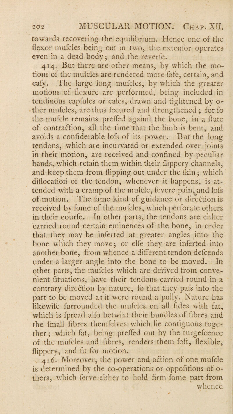 towards recovering the equilibrium. Hence one of the flexor mufcles being cut in two, the extenfor operates even in a dead body; and the reverfe. 414. But there are other means, by which the mo¬ tions of the mufcles are rendered more fafe, certain, and eafy. The large long mufcles, by which the greater motions of flexure are performed, being included in tendinous capfuies or cafes, drawn and tightened by o- ther mufcles, are thus fecured and (Lengthened ; for fo the mufcle remains preffed againfl the bone, in a (late of contradlion, all the time that the limb is bent, and avoids a coniiderable lofs of its power. But the long tendons, which are incurvated or extended over joints in their motion, are received and confined by peculiar bands, which retain them within their flippery channels, and keep them from flipping out under the (kin ; which diflocatioii of the tendon, whenever it happens, is at¬ tended with a cramp of the mufcle, fevere pain^and lofs of motion. The fame kind of guidance or direction is received by fome of the mufcles, which perforate others in their courfe. In other parts, the tendons are either carried round certain eminences of the bone, in order that they may be inferted at greater angles into the bone which they move; or elfe they are inferted into another bone, from whence a different tendon defcends under a larger angle into the bone to be moved. In other parts, the mufcles which are derived from conve¬ nient fituations, have their tendons carried round in a contrary direction by nature, fo that they pais into the part to be moved as it were round a pully. Nature has likewiie furrounded the mufcles on all Tides with fat, which is fpread alfo betwixt their bundles of fibres and the fmall fibres themfelves which lie contiguous toge¬ ther ; which fat, being preffed out by the turgefcence of the mufcles and fibres, renders them foft, flexible, flippery, and fit for motion. 416. Moreover, the power and addon of one mufcle is determined by the co-operations or oppofitions of o- thers, which ferve either to hold firm fome part from whence