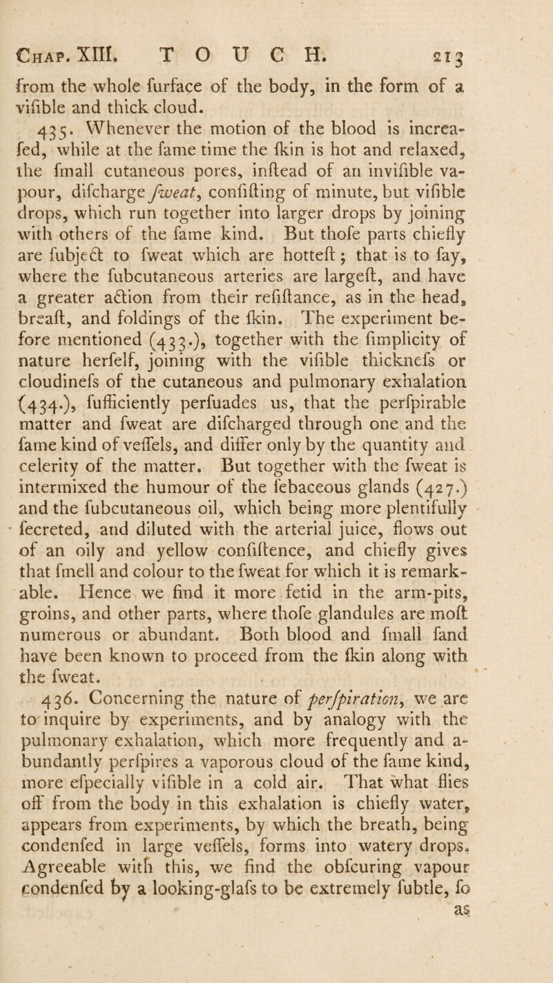 from the whole furface of the body, in the form of a vifible and thick cloud. 435. Whenever the motion of the blood is increa- fed, while at the fame time the {kin is hot and relaxed, the fmail cutaneous pores, inflead of an invifible va¬ pour, difcharge fweat, confiding of minute, but vifible drops, which run together into larger drops by joining with others of the fame kind. But thofe parts chiefly are fubjeft to fweat which are hotted ; that is to fay, where the fubcutaneous arteries are larged, and have a greater action from their refidance, as in the head, bread, and foldings of the fkin. The experiment be¬ fore mentioned (433.), together with the fimplicity of nature herfelf, joining with the vifible thicknefs or cloudinefs of the cutaneous and pulmonary exhalation (434.), fufficiently perfuades us, that the perfpirable matter and fweat are difcharged through one and the fame kind of veffels, and differ only by the quantity and celerity of the matter. But together with the fweat is intermixed the humour of the febaceous glands (427.) and the fubcutaneous oil, which being more plentifully fecreted, and diluted with the arterial juice, flows out of an oily and yellow confidence, and chiefly gives that fmell and colour to the fweat for which it is remark¬ able. Hence we find it more fetid in the arm-pits, groins, and other parts, where thofe glandules are mod: numerous or abundant. Both blood and fmail fand have been known to proceed from the fkin along with the fweat. 436. Concerning the nature of perforation, we are to inquire by experiments, and by analogy with the pulmonary exhalation, which more frequently and a- bundantly perfpires a vaporous cloud of the fame kind, more efpecially vifible in a cold air. That what flies off from the body in this exhalation is chiefly water, appears from experiments, by which the breath, being condenfed in large veffels, forms into watery drops. Agreeable with this, we find the obfcuring vapour condenfed by a looking-glafs to be extremely fubtle, fo