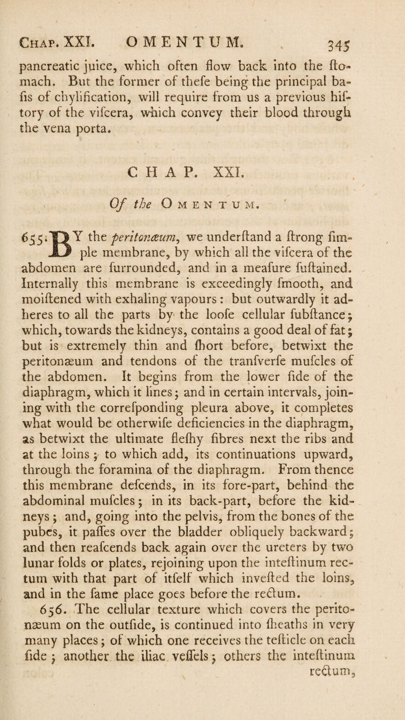 pancreatic juice, which often flow back into the fto- mach. But the former of thefe being the principal ba- fis of chylification, will require from us a previous his¬ tory of the vifcera, which convey their blood through the vena porta. C H A P. XXL Of the O M E N T U M. 655.the peritoncem-n^ we underhand a ftrong fim- JD pie membrane, by which all the vifcera of the abdomen are furrounded, and in a meafure fuftained. Internally this membrane is exceedingly fmooth, and moiftened with exhaling vapours : but outwardly it ad¬ heres to all the parts by the loofe cellular fubftance; which, towards the kidneys, contains a good deal of fat; but is extremely thin and (hort before, betwixt the peritonaeum and tendons of the tranfverfe mufcles of the abdomen. It begins from the lower fide of the diaphragm, which it lines; and in certain intervals, join¬ ing with the correfponding pleura above, it completes what would be otherwife deficiencies in the diaphragm, as betwixt the ultimate flefhy fibres next the ribs and at the loins ; to which add, its continuations upward, through the foramina of the diaphragm. From thence this membrane defcends, in its fore-part, behind the abdominal mufcles; in its back-part, before the kid¬ neys ; and, going into the pelvis, from the bones of the pubes, it partes over the bladder obliquely backward; and then reafcends back again over the ureters by two lunar folds or plates, rejoining upon the inteftinum rec¬ tum with that part of itfelf which inverted the loins, and in the fame place goes before the redum. 656. The cellular texture which covers the perito¬ naeum on the outfide, is continued into (heaths in very many places; of which one receives the tefticle on each fide; another the iliac veflels ; others the inteftinum redum.