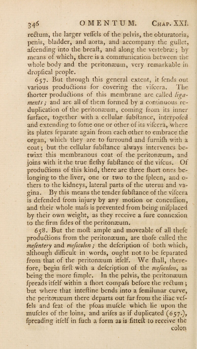 rectum, the larger veffels of the pelvis, the obturatoria, penis, bladder, and aorta, and accompany the gullet, afcending into the bread, and along the vertebrae; by means of which, there is a communication between the whole body and the peritonaeum, very remarkable in dropfical people. 657. But through this general extent, it fends out various productions for covering the vifcera. The ihorter productions of this membrane are called liga¬ ments; and are all of them formed by a continuous re¬ duplication of the peritonaeum, coming from its inner furface, together with a cellular fubftance, interpofed and extending to fome one or other of its vifcera, where its plates feparate again from each other to embrace the organ, which they are to furround and furnifh with a coat; but the cellular fubftance always intervenes be¬ twixt this membranous coat of the peritonaeum, and joins with it the true fiefhy fubftance of the vifcus. Of productions of this kind, there are three ffiort ones be¬ longing to the liver, one or two to the fpleen, and o- thers to the kidneys, lateral parts of the uterus and va¬ gina. By this means the tender fubftance of the vifcera is defended from injury by any motion or concufiion, and their whole mafs is prevented from being mifplaced by their own weight, as they receive a lure connexion to the firm Tides of the peritonaeum. 658. But the moft ample and moveable of all thefe productions from the peritonaeum, are thofe called the mefentery and mefocolon ; the defcription of both which, although difficult in words, ought not to be feparated from that of the peritonaeum itfelf. We {hall, there¬ fore, begin firft with a defcription of the mefo colon, as being the more ftmpie. In the pelvis, the peritonaeum fpreads itfelf within a ftiort compafs before the rectum ; but where that inteftine bends into a femilunar curve, the peritonaeum there departs out far from the iliac vef¬ fels and feat of the pfoas mufcle which lie upon the mufcles of the loins, and arifes as if duplicated (657.), fpreading itfelf in fuch a form as is fitted: to receive the colon
