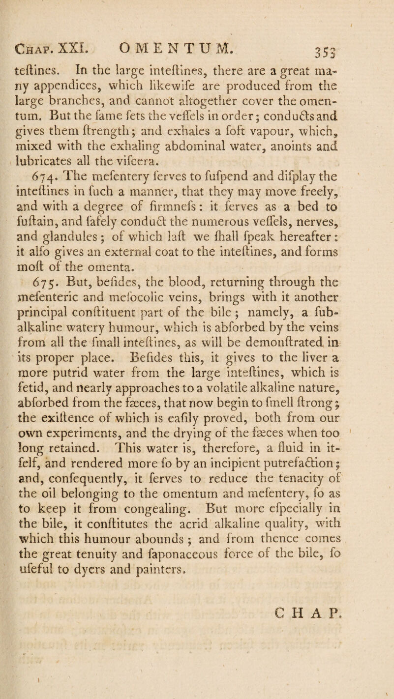 teftines. In the large inteflines, there are a great ma¬ ny appendices, which likewife are produced from the large branches, and cannot altogether cover the omen- turn. But the fame fets the veiTels in order; condu&s and gives them ftrength; and exhales a foft vapour, which, mixed with the exhaling abdominal water, anoints and lubricates all the vifcera. 674. The mefentery ferves to fufpend and difplay the inteflines in fuch a manner, that they may move freely, and with a degree of finnnefs: it ferves as a bed to fuftain, and fafely conduct the numerous veflels, nerves, and glandules; of which laft we fhall fpeak hereafter : it alfo gives an external coat to the intdlines, and forms mod of the omenta. 675. But, behdes, the blood, returning through the mefenteric and mefocolic veins, brings with it another principal conflituent part of the bile ; namely, a fub- alkaline watery humour, which is abforbed by the veins from all the frnall inteflines, as will be demonflrated in its proper place. Befides this, it gives to the liver a more putrid water from the large inteflines, which is fetid, and nearly approaches to a volatile alkaline nature, abforbed from the faeces, that now begin to fmell ftrong; the exillence of which is eafily proved, both from our own experiments, and the drying of the feces when too long retained. This water is, therefore, a fluid in it- felf, and rendered more fo by an incipient putrefaction; and, confequently, it ferves to reduce the tenacity of the oil belonging to the omentum and mefentery, fo as to keep it from congealing. But more efpecially in the bile, it conflitutes the acrid alkaline quality, with which this humour abounds ; and from thence comes the great tenuity and faponaceous force of the bile, fo ufeful to dyers and painters. CHAP.