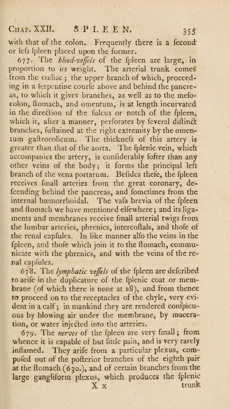 ( > ' Chap. XXII. SPLEEN. 355 with that of the colon. Frequently there is a fecond or lefs Ipleen placed upon the former. 677. The blcod-vejjels of the fpleen are large, in proportion to its weight. The arterial trunk comes from the coeliac ; the upper branch of which, proceed¬ ing in a ferpentine courfe above and behind the pancre¬ as, to which it gives branches, as well as to the mefo» colon, ftomach, and omentum, is at length incurvated in the direftion of the fulcus or notch of the fpleen, which it, after a manner, perforates by feveral diftind: branches, fuffained at the right extremity by the omen¬ tum gaflrocolicum. The thicknefs of this artery is greater than that of the aorta. The fplenic vein, which accompanies the artery, is confiderably fofter than any other veins of the body; it forms the principal left branch of the vena portarum. Befides thefe, the fpleen receives fmall arteries from the great coronary, de¬ scending behind the pancreas, and fometimes from the internal hcemorrhoidal. The vafa brevia of the fpleen and ftomach we have mentioned elfewhere; and its liga¬ ments and membranes receive fmall arterial twigs from the lumbar arteries, phrenics, intercoftals, and thofe of the renal capfules. In like manner alfo the veins in the fpleen, and thofe which join it to the ftomach, commu¬ nicate with the phrenics, and with the veins of the re¬ nal capfules. 678. The lymphatic vejfels of the fpleen are defcribed to arife in the duplicature of the fplenic coat or mem¬ brane (of which there is none at all), and from thence to proceed on to the receptacles of the chyle, very evi¬ dent in a calf; in mankind they are rendered confpicu- ous by blowing air under the membrane, by macera¬ tion, or water injected into the arteries. 679. The nerves of the fpleen are very fmall; from whence it is capable of but little pain, and is very rarely inflamed. They arife from a particular plexus, com- pofed out of the pofterior branches of the eighth pair at the ftomach (630.), and of certain branches from the large gangliform plexus, which produces the fplenic X x ' trunk
