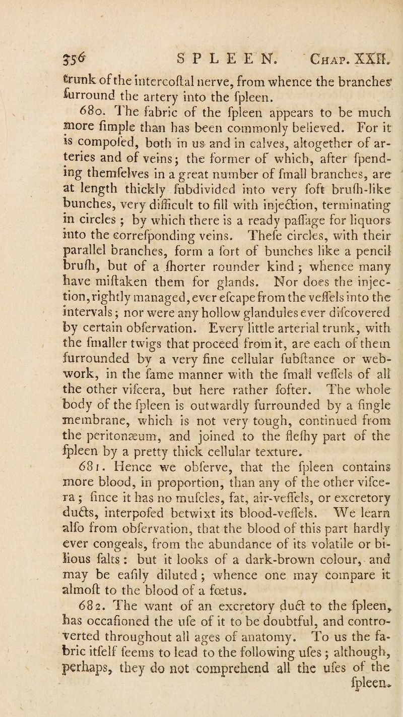 JS<* SPLE E N. ' Chap. XXIE trunk of the intercoftal nerve, from whence the branches* furround the artery into the fpleen. 680. rFhe fabric of the fpleen appears to be much more fimple than has been commonly believed. For it is compofed, both in us and in calves, altogether of ar¬ teries and of veins; the former of which, after fpend- mg themfelves in a great number of fmall branches, are at length thickly fobdivided into very foft brufh-like bunches, very difficult to fill with injection, terminating in circles ; by which there is a ready paffage for liquors into the eorrefponding veins. Thefe circles, with their parallel branches, form a fort of bunches like a pencil brufh, but of a fhorter rounder kind ; whence many have mi (taken them for glands. Nor does the injec¬ tion, rightly managed, ever efcape from the veffels into the intervals; nor wrere any hollow glandules ever difcovered by certain obfervation. Every little arterial trunk, with the Imaller twigs that proceed from it, are each of them furrounded by a very fine cellular fubftance or web- work, in the fame manner with the final! veffels of all the other vifcera, but here rather fofter. The whole body of the fpleen is outwardly furrounded by a fingle membrane, which is not very tough, continued from the peritonaeum, and joined to the flefhy part of the fpleen by a pretty thick cellular texture. 681. Hence we obferve, that the fpleen contains more blood, in proportion, than any of the other vifce¬ ra ; fince it has no mufcles, fat, air-veffels, or excretory du£ts, interpofed betwixt its blood-veffels. We learn alfo from obfervation, that the blood of this part hardly ever congeals, from the abundance of its volatile or bi¬ lious falts: but it looks of a dark-brown colour, and may be eafily diluted; whence one may compare it almoft to the blood of a foetus. 682. The want of an excretory duff to the fpleen* has occafioned the ufe of it to be doubtful, and contro¬ verted throughout all ages of anatomy. To us the fa¬ bric itfelf feems to lead to the following ufes ; although, perhaps, they do not comprehend all the ufes of the fpleen*