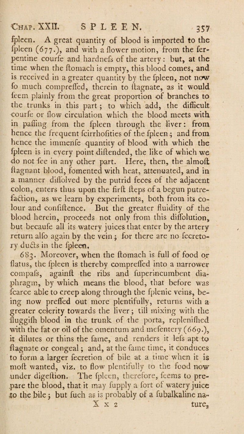 fpleen. A great quantity of blood is imported to the fpleen (677.), and with a flower motion, from the fer- pentine courfe and hardnefs of the artery: but, at the time when the domach is empty, this blood comes, and is received in a greater quantity by the fpleen, not now fo much compreded, therein to ftagnate, as it would feem plainly from the great proportion of branches to the trunks in this part; to which add, the difficult courfe or flow circulation which the blood meets with in paffing from the fpleen through the liver: from hence the frequent fcirrhofities of the fpleen .; and from hence the immenfe quantity of blood with which the fpleen is in every point didended, the like of which we do not fee in any other part. Here, then, the almoft ffagnant blood, fomented with heat, attenuated, and in a manner diffolved by the putrid feces of the adjacent colon, enters thus upon the fird fleps of a begun putre¬ faction, as we learn by experiments, both from its co¬ lour and confidence. But the greater fluidity of the blood herein, proceeds not only from this diffolution, but becaufe all its watery juices that enter by the artery return alfo again by the vein 4 for there are no fecreto- ry duCls in the fpleen. 683. Moreover, when the flomach is full of food or flatus, the fpleen is thereby compreffed into a narrower compafs, againft the ribs and fuperincumbent dia¬ phragm, by which means the blood, that before was fcarce able to creep along through the fplenic veins, be¬ ing now prefled out more plentifully, returns with a greater celerity towards the liver; till mixing with the fluggiffi blood in the trunk of the porta, replenifhed with the fat or oil of the omentum and mefentery (669.), it dilutes or thins the fame, and renders it lefs apt to flagnate or congeal; and, at the fame time, it conduces to form a larger fecretion of bile at a time when it is mod wanted, viz. to flow plentifully to the food now under digedion. The fpleen, therefore, feems to pre¬ pare the blood, that it may fupply a fort of watery juice to the bile; but fuch as is probably of a fubalkaline na- X x 2 ture.