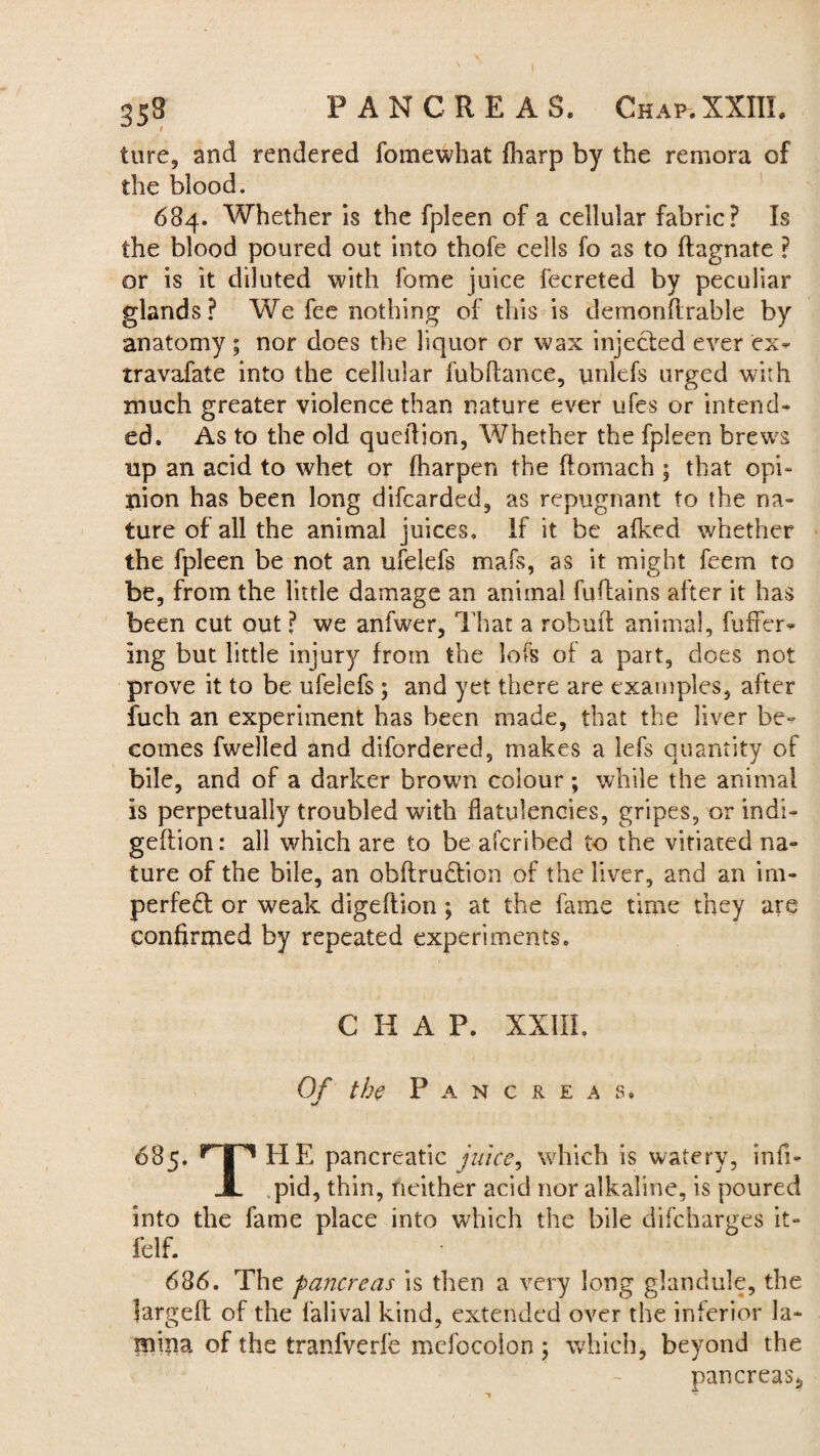 ture, and rendered fomewhat fharp by the remora of the blood. 684. Whether is the fpleen of a cellular fabric? Is the blood poured out into thofe cells fo as to ftagnate ? or is it diluted with fome juice lecreted by peculiar glands? We fee nothing of this is dernonftrable by anatomy ; nor does the liquor or wax injected ever ex- travafate into the cellular fubftance, unlefs urged with much greater violence than nature ever ufes or intend¬ ed. As to the old queifion, Whether the fpleen brew^s up an acid to whet or fharpen the ftomach ; that opi¬ nion has been long difcarded, as repugnant to the na¬ ture of all the animal juices. If it be afked whether the fpleen be not an ufelefs mafs, as it might feem to be, from the little damage an animal fu (tains after it has been cut out ? we anfwer. That a rob aft animal, buffer¬ ing but little injury from the lofs of a part, does not prove it to be ufelefs ; and yet there are examples, after fuch an experiment has been made, that the liver be¬ comes fwelled and difordered, makes a lefs quantity of bile, and of a darker broum colour ; while the animal Is perpetually troubled with flatulencies, gripes, or indi- geftion: all which are to be afcribed to the vitiated na¬ ture of the bile, an obftrudtion of the liver, and an im¬ perfect or weak digeflion ; at the fame time they are confirmed by repeated experiments. CHAP. XXIII. Of the Pancreas. 685. nr* HE pancreatic juice, which is watery, infi- JL pid, thin, neither acid nor alkaline, is poured into the fame place into which the bile difcharges it- felf. 686. The pancreas is then a very long glandule, the largeft of the falival kind, extended over the inferior la¬ mina of the tranfverfe mefocolon ; which, beyond the pancreas,