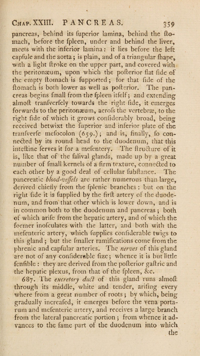 / Chap. XXIII. PANCREAS. 359 pancreas, behind its fuperior lamina, behind the fto- mach, before the fpleen, under and behind the liver, meets with the inferior lamina: it lies before the left capfule and the aorta; is plain, and of a triangular fhape, with a light broke on the upper part, and covered with the peritonaeum, upon which the poflerior flat fide of the empty flomach is fupported; for that fide of the flomach is both lower as well as poflerior. The pan¬ creas begins fmall from the fpleen itfelf; and extending almofl tranfverfely towards the right fide, it emerges forwards to the peritonaeum, acrofs the vertebrae, to the right fide of which it grows confiderably broad, being received betwixt the fuperior and inferior plate of the tranfverfe mefocolon (659.); and is, finally, fo con¬ nected by its round head to the duodenum, that this intdtine ferves it for a mefentery. The ftructure of it is, like that of the falival glands, made up by a great number of fmall kernels of a firm texture, connected to each other by a good deal of cellular fubflance. The pancreatic blcod-vejfels are rather numerous than large, derived chiefly from the fplenic branches: but on the right fide it is fupplied by the firfl artery of the duode¬ num, and from that other which is lower down, and is in common both to the duodenum and pancreas; both of which arife from the hepatic artery, and of which the former inofculates with the latter, and both with the mefenteric artery, which fupplies conliderable twigs to this gland ; but the finaller ramifications come from the phrenic and capfular arteries. The nerves of this gland are not of any confider&ble fize; whence it is but little fen fib le : they are derived from the poflerior gaflric and the hepatic plexus, from that of the fpleen, &c. 687. The excretory duB of this gland runs almofl: through its middle, white and tender, arifmg every where from a great number of roots; by which, being gradually increafed, it emerges before the vena porta- rum and mefenteric artery, and receives a large branch from the lateral pancreatic portion ; from whence it ad¬ vances to the fame part of the duodenum into which the