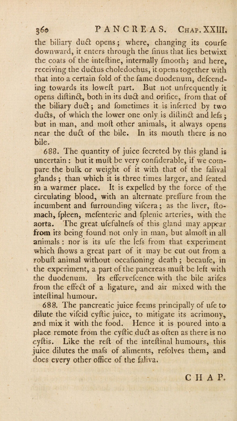 the biliary dud opens; where, changing its courfe downward, it enters through the fmus that lies betwixt the coats of the inteftine, internally fmooth; and here, receiving the dudus choledochus, it opens together with that into a certain fold of the fame duodenum, defend¬ ing towards its lowed; part. But not unfrequently it opens diftind, both in its dud and orifice, from that of the biliary dud; and fometimes it is inferred by two duds, of which the lower one only is diilind and lefs * but in man, and molt other animals, it always opens near the dud of the bile. In its mouth there is no bile. 688. The quantity of juice fecreted by this gland is uncertain : but it mult be very confiderable, if we com¬ pare the bulk or weight of it with that of the falival glands; than which it is three times larger, and feated In a warmer place. It is expelled by the force of the circulating blood, with an alternate preffure from the incumbent and furrounding vifcera; as the liver, Ho¬ rn ach, fpleen, mefenteric and fplenic arteries, with the aorta. The great ufefulnefs of this gland may appear from its being found not only in man, but almolt in all animals : nor is its ufe the lefs from that experiment which Ihows a great part of it may be cut out from a rebuff animal without occafioning death; becaufe, in the experiment, a part of the pancreas mull be left with the duodenum. Its effervefcence with the bile arifes from the effed of a ligature, and air mixed with the Inteftinal humour. 688. The pancreatic juice feems principally of ufe to dilute the vifcid cyftic juice, to mitigate its acrimony, and mix it with the food. Hence it is poured into a place remote from the cyftic dud as often as there is no cyflis. Like the reft of the inteftinal humours, this juice dilutes the mafs of aliments, refolves them, and does every other office of the faliva. CHAP,