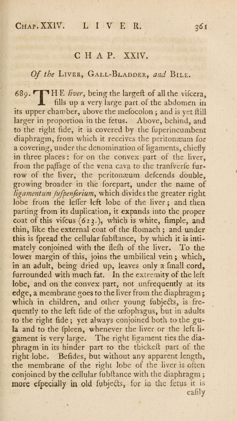 CHAP. XXIV. Of the Liver, Gall-Bladder, and Bile. 689. r I ^ HE liver9 being the largefl of all the vifcera, A fills up a very large part of the abdomen in its upper chamber, above the mefocolon ; and is yet ftill larger in proportion in the fetus. Above, behind, and to the right fide, it is covered by the fuperincumbent diaphragm, from which it receives the peritonaeum for a covering, under the denomination of ligaments, chiefly in three places: for on the convex part of the liver, from the paffage of the vena cava to the tranfverfe fur¬ row of the liver, the peritonaeum defcends double, growing broader in the forepart, under the name of ligamentum Jufpenforium, which divides the greater right lobe from the lelfer left lobe of the liver; and then parting from its duplication, it expands into the proper coat of this vifcus (623.), which is white, fimple, and thin, like the external coat of the flomach ; and under this is fpread the cellular fubflance, by which it is inti¬ mately conjoined with the fiefh of the liver. To the lower margin of this, joins the umbilical vein; which, in an adult, being dried up, leaves only a fmall cord, furrounded with much fat. In the extremity of the left lobe, and on the convex part, not unfrequently at its edge, a membrane goes to the liver from the diaphragm; which in children, and other young fubjedls, is fre¬ quently to the left fide of the oefophagus, but in adults to the right fide; yet always conjoined both to the gu- la and to the fpleen, whenever the liver or the left li¬ gament is very large. The right ligament ties the dia¬ phragm in its hinder part to the thickefl part of the right lobe. Befides, but without any apparent length, the membrane of the right lobe of the liver is often conjoined by the cellular fubflance with the diaphragm ; more efpecially in old fubjefts, for in the fetus it is eafily