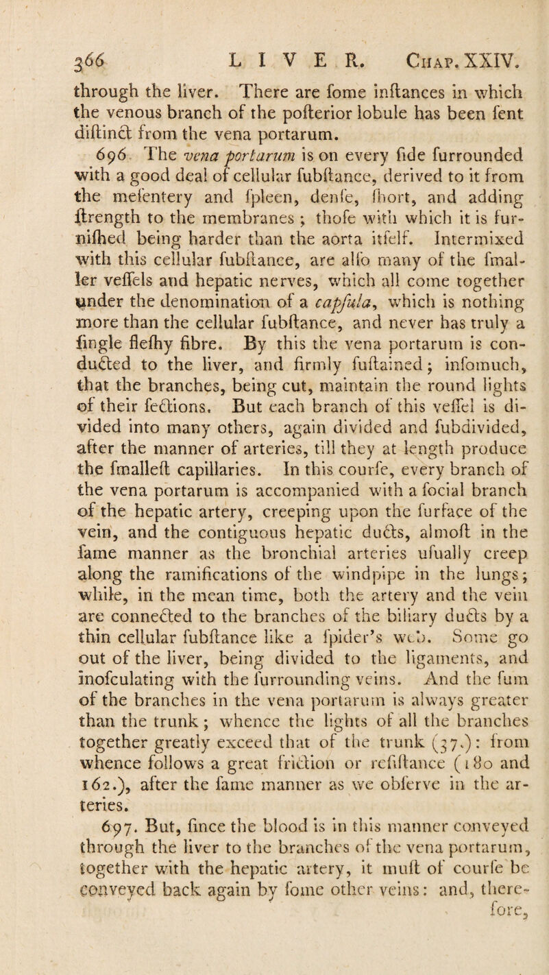 through the liver. There are fome inftances in which the venous branch of the pofterior lobule has been fent diftinCt from the vena portarum. 696 The vena portarum is on every fide furrounded with a good deal of cellular fubftance, derived to it from the mefentery and fpleen, denfe, fhort, and adding ffrength to the membranes ; thofe with which it is fur- nifhed being harder than the aorta itfelf. Intermixed with this cellular fubftance, are alfo many of the fmal- ler veffels and hepatic nerves, which all come together under the denomination of a capful a, which is nothing more than the cellular fubftance, and never has truly a fingle flefhy fibre. By this the vena portarum is con¬ ducted to the liver, and firmly fuftained; infomuch, that the branches, being cut, maintain the round lights of their fedions. But each branch of this vefiel is di¬ vided into many others, again divided and fubdivided, after the manner of arteries, till they at length produce the fmalleft capillaries. In this courfe, every branch of the vena portarum is accompanied with a focial branch of the hepatic artery, creeping upon the furface of the vein, and the contiguous hepatic duds, almoft in the fame manner as the bronchial arteries ufually creep along the ramifications of the windpipe in the lungs; while, in the mean time, both the artery and the vein are connected to the branches of the biliary duCts by a thin cellular fubftance like a fpider’s web. Some go out of the liver, being divided to the ligaments, and Inofculating with the furrounding veins. And the fum of the branches in the vena portarum is always greater than the trunk; whence the lights of all the branches together greatly exceed that of the trunk (37.): from whence follows a great fridion or reftftance (180 and 162.), after the fame manner as we obferve in the ar¬ teries. 6py. But, fince the blood is in this manner conveyed through the liver to the branches of the vena portarum, together with the hepatic artery, it muff of courfe be conveyed back again by fome other veins: and, there¬ fore.