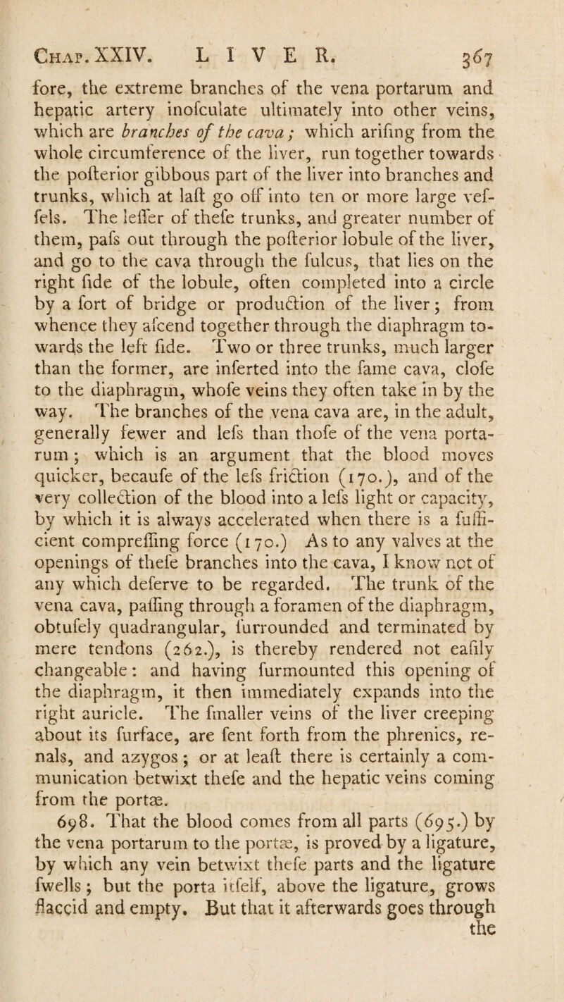 fore, the extreme branches of the vena portarum and hepatic artery inofculate ultimately into other veins, which are branches of the cava; which arifmg from the whole circumference of the liver, run together towards the pofterior gibbous part of the liver into branches and trunks, which at laft go off into ten or more large vef- fels. The lefler of thefe trunks, and greater number of them, pafs out through the pofterior lobule of the liver, and go to the cava through the fulcus, that lies on the right fide of the lobule, often completed into a circle by a fort of bridge or produftion of the liver; from whence they afcend together through the diaphragm to¬ wards the left fide. Two or three trunks, much larger than the former, are inferted into the fame cava, clofe to the diaphragm, whofe veins they often take in by the way. The branches of the vena cava are, in the adult, generally fewer and lefs than thofe of the vena porta- rum ; which is an argument that the blood moves quicker, becaufe of the lefs friction (170.), and of the very collection of the blood into a lefs light or capacity, by which it is always accelerated when there is a fuffi- cient comprefting force (170.) As to any valves at the openings of thefe branches into the cava, I know not of any which deferve to be regarded. The trunk of the vena cava, pafting through a foramen of the diaphragm, obtufely quadrangular, lurrounded and terminated by mere tendons (262.), is thereby rendered not eafilv changeable: and having fur mo unted this opening of the diaphragm, it then immediately expands into the right auricle. The fmaller veins of the liver creeping about its furface, are fent forth from the phrenics, re- nals, and azygos; or at leaft there is certainly a com¬ munication betwixt thefe and the hepatic veins coming from the portae. 698. That the blood comes from all parts (695.) by the vena portarum to the portae, is proved by a ligature, by which any vein betwixt thefe parts and the ligature fwells; but the porta itfelf, above the ligature, grows flaccid and empty. But that it afterwards goes through