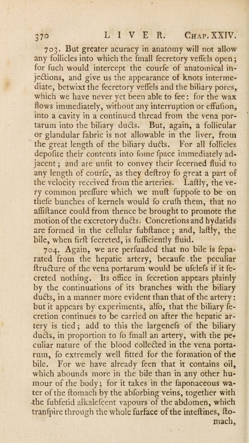 703. But greater acuracy in anatomy will not allow any follicles into which the fmall fecretory veflels open; for fuch would intercept the courfe of anatomical in¬ jections, and give us the appearance of knots interme¬ diate, betwixt the fecretory veflels and the biliary pores, which we have never yet been able to fee: for the wax flows immediately, without any interruption or effufion, into a cavity in a continued thread from the vena por- tarum into the biliary ducts. But, again, a follicular or glandular fabric is not allowable in the liver, from the great length of the biliary duds. For all follicles depofite their contents into fotne fpace immediately ad¬ jacent ; and are unfit to convey their fecerned fluid to any length of courfe, as they deftroy fo great a part of the velocity received from the arteries. Laftly, the ve¬ ry common prefiure which we muff fuppofe to be on thefe bunches of kernels wrould fo crufh them, that no afliffance could from thence be brought to promote the motion of the excretory duds. Concretions and hydatids are formed in the cellular fubffance; and, laftly, the bile, wThen firfl fecreted, is fufficiently fluid. 704. Again, we are perfuaded that no bile is fepa- rated from the hepatic artery, becaufe.the peculiar flrudure of the vena portarum would be ufelefs if it fe¬ creted nothing. Its office in fecretion appears plainly by the continuations of its branches with the biliary duds, in a manner more evident than that of the artery: but it appears by experiments, alfo, that the biliary fe¬ cretion continues to be carried on after the hepatic ar¬ tery is tied; add to this the largenefs of the biliary duds, in proportion to fo fmall an artery, with the pe? culiar nature of the blood colleded in the vena porta¬ rum, fo extremely well fitted for the formation of the bile. For we have already feen that it contains oil, which abounds more in the bile than in any other hu¬ mour of the body; for it takes in the faponaceous wa¬ ter of the ftomach by the abforbing veins, together with .the fubfetid alkalefcent vapours of the abdomen, wdiich tranfpire through the whole furface of the inteftines, Ho¬ rn ach,