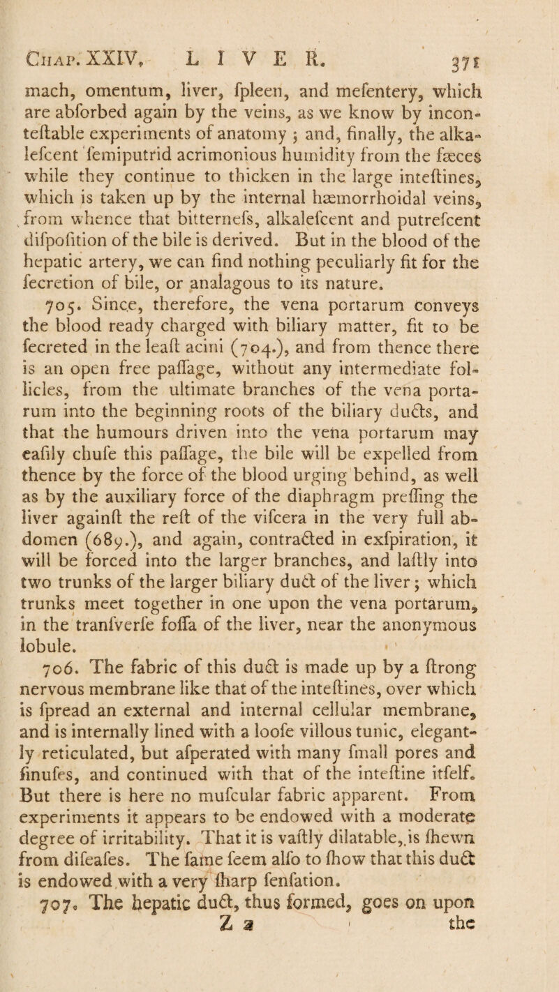 mach, omentum, liver, fpleen, and mefentery, which are abforbed again by the veins, as we know by incon- tellable experiments of anatomy ; and, finally, the alka- lefcent femiputrid acrimonious humidity from the feces while they continue to thicken in the large intedines* which is taken up by the internal haemorrhoidal veins,, from whence that bitternefs, alkalefcent and putrefcent difpofition of the bile is derived. But in the blood of the hepatic artery, we can find nothing peculiarly fit for the lecretion of bile, or analagous to its nature. 705. Since, therefore, the vena portarum conveys the blood ready charged with biliary matter, fit to be fecreted in the lead acini (704.), and from thence there is an open free paffage, without any intermediate fol¬ licles, from the ultimate branches of the vena porta- rum into the beginning roots of the biliary duffs, and that the humours driven into the vena portarum may eafily chufe this paffage, the bile will be expelled from thence by the force of the blood urging behind, as well as by the auxiliary force of the diaphragm preffmg the liver againfl the red of the vifcera in the very full ab¬ domen (689.), and again, contracted in exfpiration, it will be forced into the larger branches, and ladly into two trunks of the larger biliary duff of the liver; which trunks meet together in one upon the vena portarum* in the tranfverfe foffa of the liver, near the anonymous lobule. 706. The fabric of this duff is made up by a drong nervous membrane like that of the intedines, over which is fpread an external and internal cellular membrane* and is internally lined with a loofe villous tunic, elegant- ly reticulated, but afperated with many fmall pores and finufes, and continued with that of the intedine itfelL But there is here no mufcular fabric apparent. From experiments it appears to be endowed with a moderate degree of irritability. That it is vadly dilatable,.is fhewn from difeafes. The fatne feem alfo to fhow that this duft is endowed with a very fharp fenfation. 707® The hepatic duff, thus formed* goes on upon