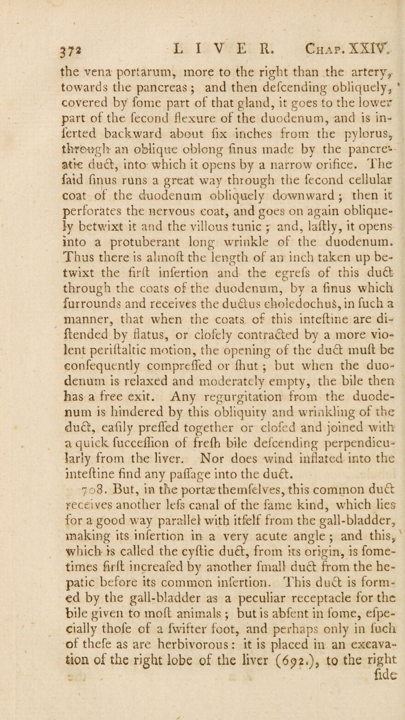 the vena port arum, more to the right than the artery towards the pancreas ; and then defcending obliquely3 ' covered by fomc part of that gland, it goes to the lower part of the fecond flexure of the duodenum, and is in- ierted backward about fix inches from the pylorus, through* an oblique oblong fmus made by the pancre¬ atic duel, into which it opens by a narrow orifice. The faid fmus runs a great way through the fecond cellular coat of the duodenum obliquely downward ; then it perforates the nervous coat, and goes on again oblique¬ ly betwixt it and the villous tunic ; and, laffly, it opens into a protuberant long wrinkle of the duodenum. Thus there is almoft the length of an inch taken up be¬ twixt the firft inlertion and the egrefs of this dud! through the coats of the duodenum, by a fmus which furrounds and receives the dud!us eholedochu§, in fuch a manner, that when the coats of this inteftine are di- flended by flatus, or clofely contracted by a more vio¬ lent periftaltic motion, the opening of the dud! muft be eonfequently compreffed or {hut ; but when the duo¬ denum is relaxed and moderately empty, the bile then has a free exit. Any regurgitation from the duode¬ num is hindered by this obliquity and wrinkling of the dud!, eafily prefied together or clofed and joined with a quick fucceffion of frefh bile defcending perpendicu¬ larly from the liver. Nor does wind inflated into the inteftine find any paffage into the dud!. 708. But, in the portae themfelves, this common dud! receives another lefs canal of the fame kind, which lies for a good way parallel with itfelf from the gall-bladder, making its infertion in a very acute angle ; and this, which is called the cyftic dud!, from its origin, is fome- times firft increafed by another final! dud! from the he¬ patic before its common infertion. This dud! is form¬ ed by the gall-bladder as a peculiar receptacle for the bile given to inofi animals ; but is abfent in fome, efpe- cially thofe of a fwifter foot, and perhaps only in fuch of thefe as are herbivorous: it is placed in an excava¬ tion of the right lobe of the liver (6p2.), to the right
