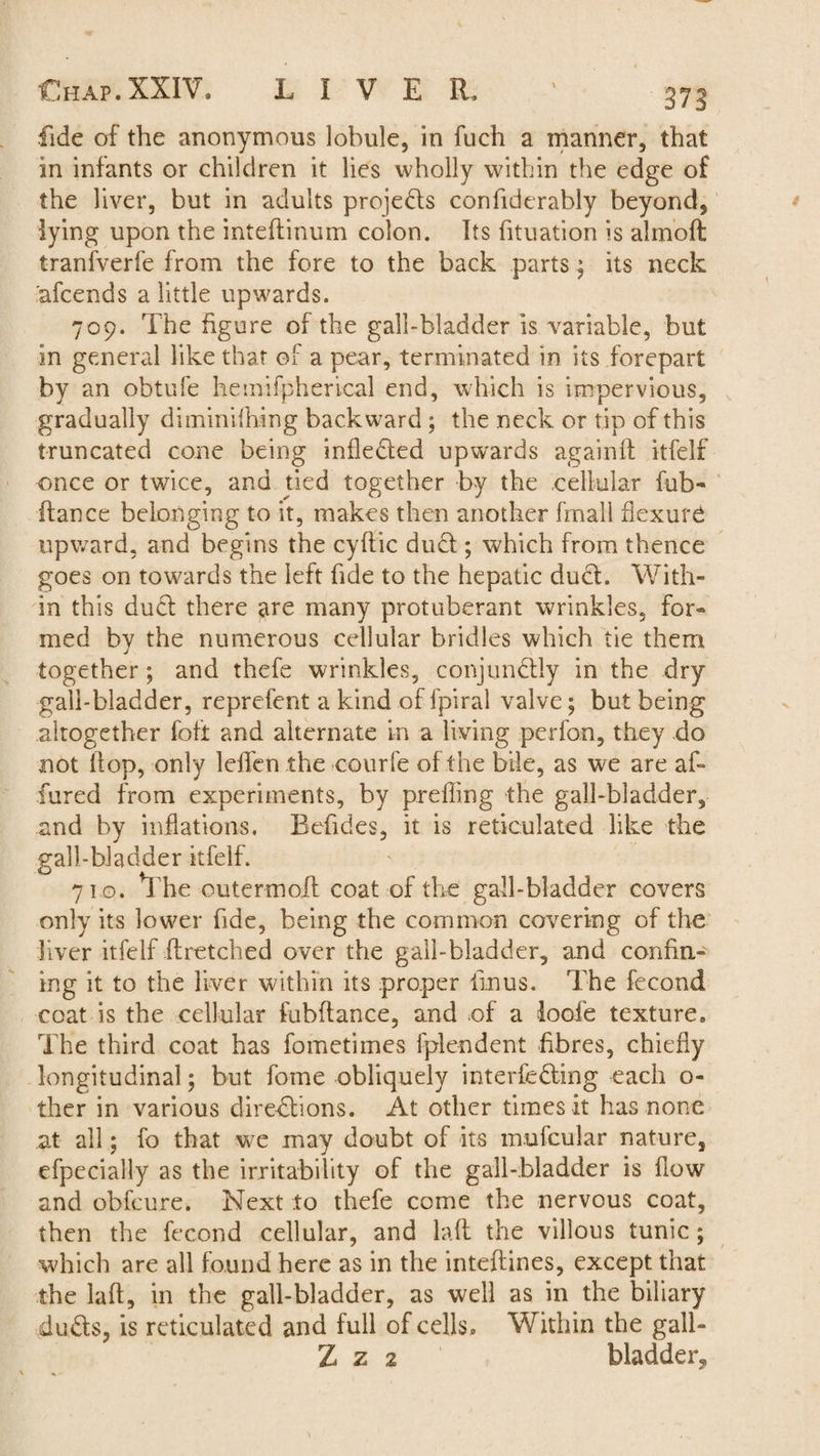 fide of the anonymous lobule, in fuch a manner, that in infants or children it lies wholly within the edge of the liver, but in adults projects confiderably beyond, lying upon the inteftinum colon. Its htuation is almoft Iranfverfe from the fore to the back parts; its neck afcends a little upwards. 709. The figure of the gall-bladder is variable, but in general like that of a pear, terminated in its forepart by an obtufe hemifpherical end, which is impervious, gradually diminifhing backward ; the neck or tip of this truncated cone being infledled upwards againft itfelf once or twice, and tied together by the cellular fub- Ranee belonging to it, makes then another fmall flexure upward, and begins the cyffic dud; which from thence goes on towards the left fide to the hepatic duel. With¬ in this duel there are many protuberant wrinkles, for* med by the numerous cellular bridles which tie them together; and thefe wrinkles, conjundly in the dry gall-bladder, reprefent a kind of fpiral valve; but being altogether foil and alternate in a living perfon, they do not Hop, only leffen the courfe of the bile, as we are af¬ fined from experiments, by preffing the gall-bladder, and by inflations. Befides, it is reticulated like the gall-bladder itfelf. 710. *1 he outermofl coat of the gall-bladder covers only its lower fide, being the common covering of the liver itfelf ftretched over the gall-bladder, and confin¬ ing it to the liver within its proper fin us. The fecond coat is the cellular fubftance, and of a loofe texture. The third coat has fometimes fplendent fibres, chiefly longitudinal; but fome obliquely interfering each o- ther in various directions. At other times it has none at all; fo that we may doubt of its mufcular nature, efpecially as the irritability of the gall-bladder is flow and obfeure. Next to thefe come the nervous coat, then the fecond cellular, and laft the villous tunic; which are all found here as in the inteftines, except that the laft, in the gall-bladder, as well as in the biliary duds, is reticulated and full of cells. Within the gall- Z z 2 bladder..