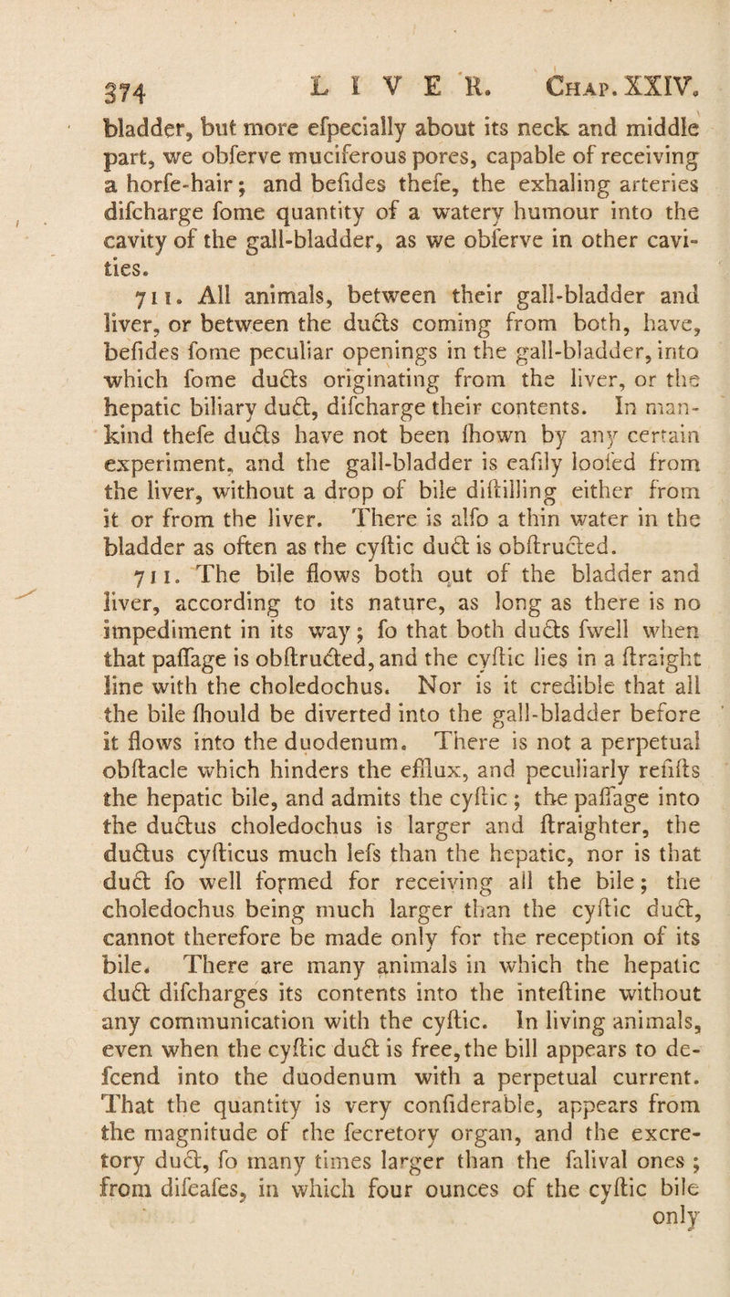 bladder, but more efpecially about its neck and middle part, we obferve muciferous pores, capable of receiving a horfe-hair; and befides thefe, the exhaling arteries difcharge fome quantity of a watery humour into the cavity of the gall-bladder, as we obferve in other cavi¬ ties. 711. All animals, between their gall-bladder and liver, or between the duels coming from both, have, befides fome peculiar openings in the gall-bladder, into which fome duds originating from the liver, or the hepatic biliary dud, difcharge their contents. In man¬ kind thefe duds have not been Ihown by any certain experiment, and the gall-bladder is eafdy loofed from the liver, without a drop of bile diliilling either from it or from the liver. There is alfo a thin water in the bladder as often as the cyfiic dud is obflruded. 711. The bile flows both out of the bladder and liver, according to its nature, as long as there is no impediment in its way; fo that both duds fwell when that paffage is obflruded, and the cyfiic lies in a (freight line with the choledochus. Nor is it credible that all the bile fhould be diverted into the gall-bladder before it flows into the duodenum. There is not a perpetual obflacle which hinders the efflux, and peculiarly reiifls the hepatic bile, and admits the cyfiic ; the paffage into the dudus choledochus is larger and flraighter, the dudus cyfticus much lefs than the hepatic, nor is that dud fo well formed for receiving all the bile; the choledochus being much larger than the cyfiic dud, cannot therefore be made only for the reception of its bile. There are many animals in which the hepatic dud difeharges its contents into the intefline without any communication with the cyfiic. In living animals, even when the cyfiic dud is free, the bill appears to de¬ le end into the duodenum with a perpetual current. That the quantity is very confiderable, appears from the magnitude of the fecretory organ, and the excre¬ tory dud, fo many times larger than the falival ones ; from difeafes5 in which four ounces of the cyfiic bile only