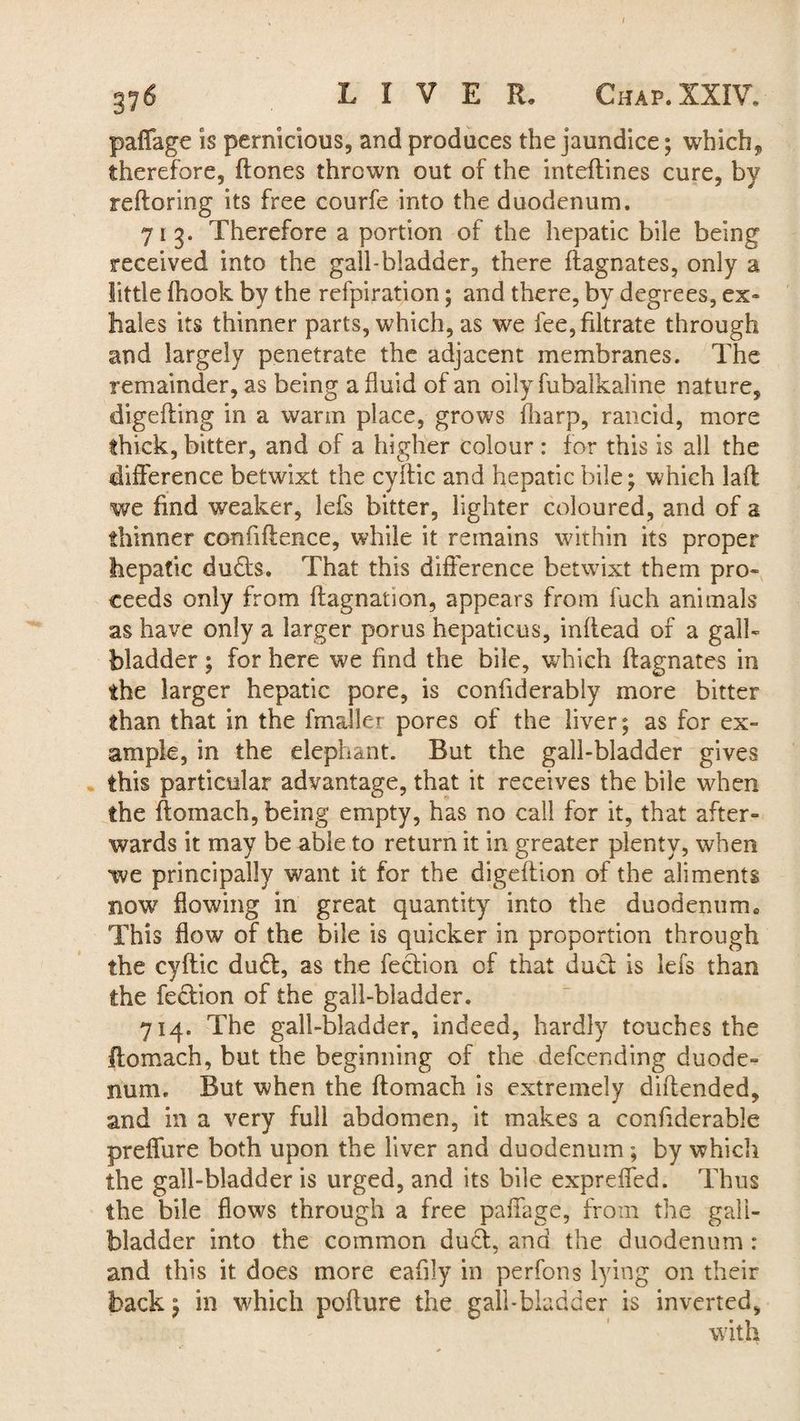 paffage is pernicious, and produces the jaundice; which, therefore, ftones thrown out of the inteftines cure, bv refloring its free courfe into the duodenum. 713. Therefore a portion of the hepatic bile being received into the gall-bladder, there ftagnates, only a little fhook by the refpiration; and there, by degrees, ex* hales its thinner parts, which, as we fee, filtrate through and largely penetrate the adjacent membranes. The remainder, as being a fluid of an oily fubalkaline nature, digefting in a warm place, grows {harp, rancid, more thick, bitter, and of a higher colour : for this is all the difference betwixt the cyftic and hepatic bile; which lalt we find weaker, lefs bitter, lighter coloured, and of a thinner confidence, while it remains within its proper hepatic duds. That this difference betwixt them pro¬ ceeds only from ftagnation, appears from fuch animals as have only a larger porus hepaticus, inftead of a gall¬ bladder ; for here we find the bile, which flagnates in the larger hepatic pore, is confiderably more bitter than that in the fmaller pores of the liver; as for ex¬ ample, in the elephant. But the gall-bladder gives this particular advantage, that it receives the bile when the ftomach, being empty, has no call for it, that after¬ wards it may be able to return it in greater plenty, when we principally want it for the digeflion of the aliments now flowing in great quantity into the duodeniimc This flow of the bile is quicker in proportion through the cyftic dud, as the fedion of that dud is lefs than the fedion of the gall-bladder. 714. The gall-bladder, indeed, hardly touches the ftomach, but the beginning of the defcending duode¬ num. But when the ftomach is extremely diftended, and in a very full abdomen, it makes a confiderable prelfure both upon the liver and duodenum ; by which the gall-bladder is urged, and its bile expreffed. Thus the bile flows through a free paffage, from the gall¬ bladder into the common dud, and the duodenum : and this it does more eafily in perfons lying on their back; in which poflure the gall-bladder is inverted,