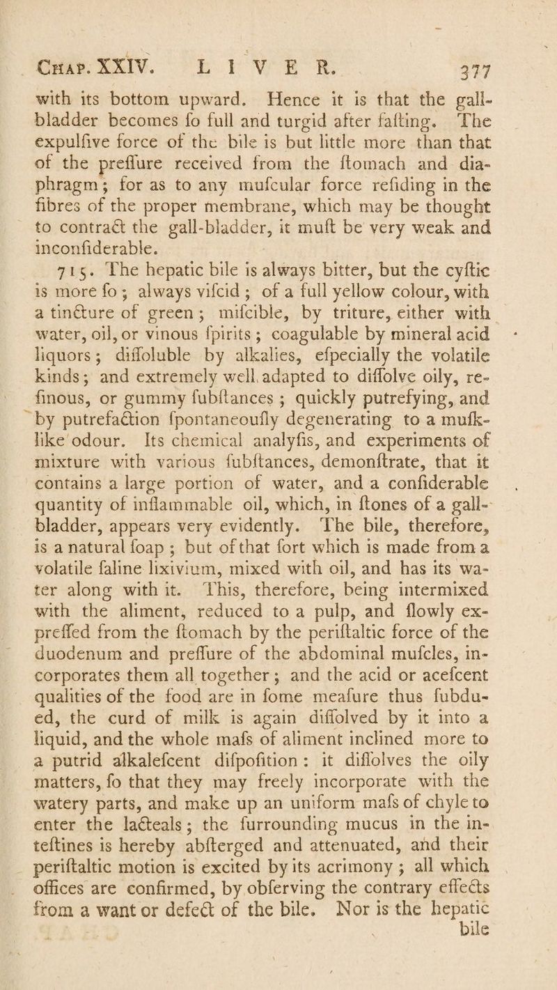 with its bottom upward. Hence it is that the gall¬ bladder becomes fo full and turgid after faffing. The expulfive force of the bile is but little more than that of the preflure received from the ftomach and dia¬ phragm ; for as to any mufcular force redding in the fibres of the proper membrane, which may be thought to contract the gall-bladder, it muff be very weak and inconfiderable. 715. The hepatic bile is always bitter, but the cyftie is more fo ; always vifeid ; of a full yellow colour, with a tin&ure of green ; mifcible, by triture, either with water, oil, or vinous fpirits; coagulable by mineral acid liquors; diffoluble by alkalies, efpecially the volatile kinds; and extremely well adapted to diffolve oily, re- finous, or gummy fubflances ; quickly putrefying, and by putrefaction fpontaneoufly degenerating to a mufk- like odour. Its chemical analyfis, and experiments of mixture with various fubflances, demonftrate, that it contains a large portion of water, and a confiderable quantity of inflammable oil, which, in ftones of a gall¬ bladder, appears very evidently. The bile, therefore, is a natural foap ; but of that fort which is made from a volatile faline lixivium, mixed with oil, and has its wa¬ ter along with it. This, therefore, being intermixed with the aliment, reduced to a pulp, and (lowly ex- preffed from the ftomach by the periftaltic force of the duodenum and preflure of the abdominal mufcles, in¬ corporates them all together; and the acid or acefcent qualities of the food are in fome meafure thus fubdti¬ ed, the curd of milk is again diflolved by it into a liquid, and the whole mafs of aliment inclined more to a putrid alkalefcent difpofition : it difl'olves the oily matters, fo that they may freely incorporate with the watery parts, and make up an uniform mafs of chyle to enter the la&eals; the furrounding mucus in the in- teflines is hereby abfterged and attenuated, and their periftaltic motion is excited by its acrimony ; all which offices are confirmed, by obferving the contrary effects from a want or defeat of the bile. Nor is the hepatic s bile