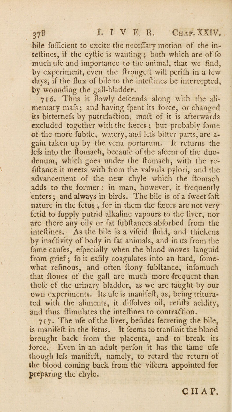 bile fufficient to excite the neceftary motion of the in» teftines, if the cyftic is wanting; both which are of fo much ufe and importance to the animal, that we find, by experiment, even the ftrongeft will perfth in a few days, if the flux of bile to the inteflines be intercepted, by wounding the gall-bladder. 716. Thus it ftowly defcends along with the ali¬ mentary mafs; and having fpent its force, or changed its bitternefs by putrefaction, mo ft of it is afterwards excluded together with the feces ; but probably fome of the more fubtle, w’atery, and lefs bitter parts, are a- gain taken up by the vena portarum. It returns the lefs into the ftomach, becaufe of the afcent of the duo¬ denum, which goes under the flomach, with the re- fiflance it meets with from the valvula pylori, and the advancement of the new chyle which the ftomach adds to the former : in man, however, it frequently enters; and always in birds. The bile is of a fweet foft nature in the fetus; for in them the feces are not very fetid to fupply putrid alkaline vapours to the liver, nor are there any oily or fat fubftances abforbed from the inteftines. As the bile is a vifcid fluid, and thickens by inactivity of body in fat animals, and in us from the fame caufes, efpecially when the blood moves languid from grief; fo it eafily coagulates into an hard, fome- what refinous, and often ftony fubftance, infomuch that ftones of the gall are much more frequent than thofe of the urinary bladder, as we are taught by our own experiments. Its ufe is manifeft, as, being tritura¬ ted with the aliments, it dift'olves oil, refills acidity, and thus ftimulates the inteftines to contraction. 717. The ufe of the liver, befides fecreting the bile, is manifeft in the fetus. It feems to tranfmit the blood brought back from the placenta, and to break its force. Even in an adult perfon it has the lame ufe though lefs manifeft, namely, to retard the return of the blood coming back from the vifcera appointed for preparing the chyle. C H A P,