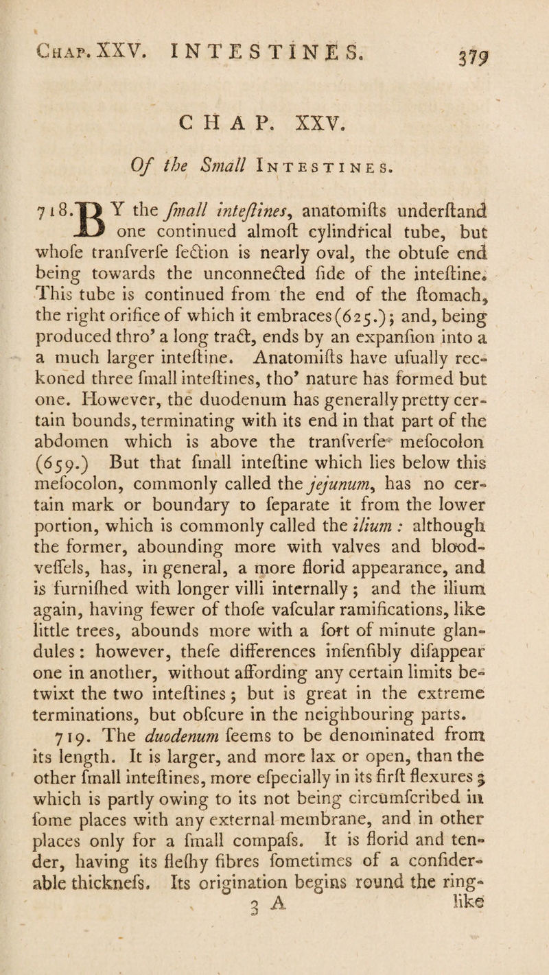 319 CHAP. XXV, Of the Small Intestines. 718.-0 Y the Jmall intejlines, anatomifts underhand JO one continued almoft cylindrical tube, but whole tranfverfe fe£tion is nearly oval, the obtufe end being towards the unconne&ed fide of the inteftine* This tube is continued from the end of the ftomach, the right orifice of which it embraces (625.); and, being produced thro’ a long trad:, ends by an expanfion into a a much larger inteftine. Anatomifts have ufually rec¬ koned three finall inteftines, tho* nature has formed but one. However, the duodenum has generally pretty cer- tain bounds, terminating with its end in that part of the abdomen which is above the tranfverfe* mefocolon (659.) But that finall inteftine which lies below this mefocolon, commonly called the jejunum^ has no cer¬ tain mark or boundary to feparate it from the lower portion, which is commonly called the ilium : although the former, abounding more with valves and blood- veffels, has, in general, a more florid appearance, and is furnifhed with longer villi internally; and the ilium again, having fewer of thofe vafcular ramifications, like little trees, abounds more with a fort of minute glan¬ dules : however, thefe differences infenftbly difappear one in another, without affording any certain limits be¬ twixt the two inteftines; but is great in the extreme terminations, but obfcure in the neighbouring parts. 719. The duodenum feems to be denominated from its length. It is larger, and more lax or open, than the other fmall inteftines, more efpecially in its firft flexures 5 which is partly owing to its not being circumfcribed in feme places with any external membrane, and in other places only for a fmall compafs. It is florid and ten¬ der, having its flefhy fibres fometimes of a conftder- able thicknefs. Its origination begins round the ring- 3 A like