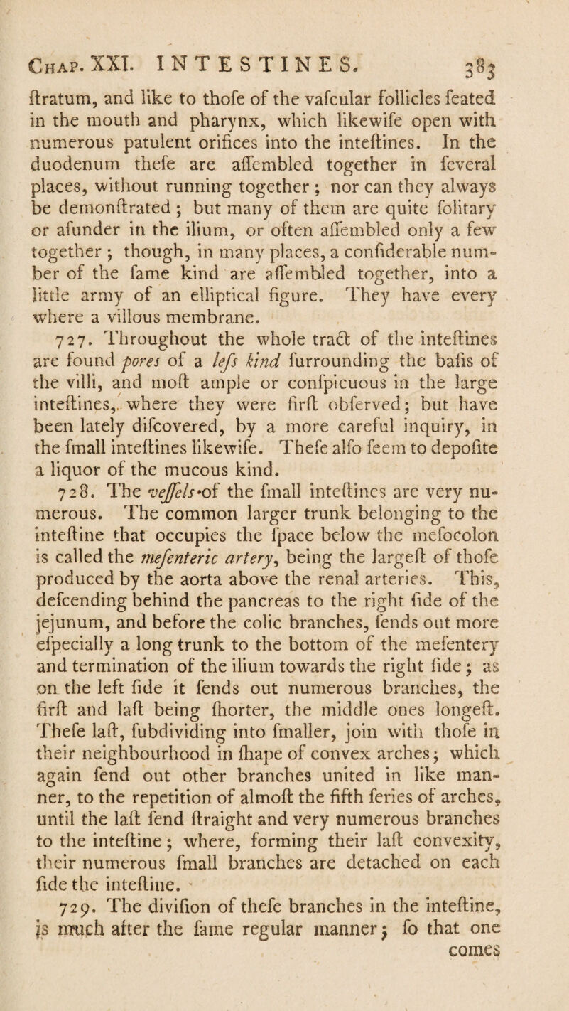ftratum, and like to thofe of the vafcular follicles feated in the mouth and pharynx, which likewife open with numerous patulent orifices into the inteftines. In the duodenum thefe are affembled together in feveral places, without running together ; nor can they always be demonftrated ; but many of them are quite folitary or afunder in the ilium, or often aflfembled only a few together ; though, in many places, a confidcrable num¬ ber of the fame kind are aflembled together, into a little army of an elliptical figure. They have every where a villous membrane. 727. Throughout the whole tract of the inteftines are found jpores of a lefs kind furrounding the bafts of the villi, and moft ample or confpicuous in the large inteftines,, where they were firft obferved; but have been lately difcovered, by a more careful inquiry, in the fmall inteftines likewife. Thefe alfo feem to depoftte a liquor of the mucous kind. 728. The vejfels*of the fmall inteftines are very nu¬ merous. The common larger trunk belonging to the inteftine that occupies the fpace below the mefocolon is called the mefenteric artery, being the largeft of thofe produced by the aorta above the renal arteries. This, defcending behind the pancreas to the right fide of the jejunum, and before the colic branches, fends out more efpecially a long trunk to the bottom of the mefentcry and termination of the ilium towards the right fide; as on the left fide it fends out numerous branches, the ftrft and laft being fhorter, the middle ones longefh Thefe laft, fubdividing into fmaller, join with thofe in their neighbourhood in flhape of convex arches; which again fend out other branches united in like man¬ ner, to the repetition of almoft the fifth feries of arches, until the laft fend ftraight and very numerous branches to the inteftine; where, forming their laft convexity, their numerous fmall branches are detached on each fide the inteftine. * 729. The divifion of thefe branches in the inteftine, is much after the fame regular manner $ fo that one comes