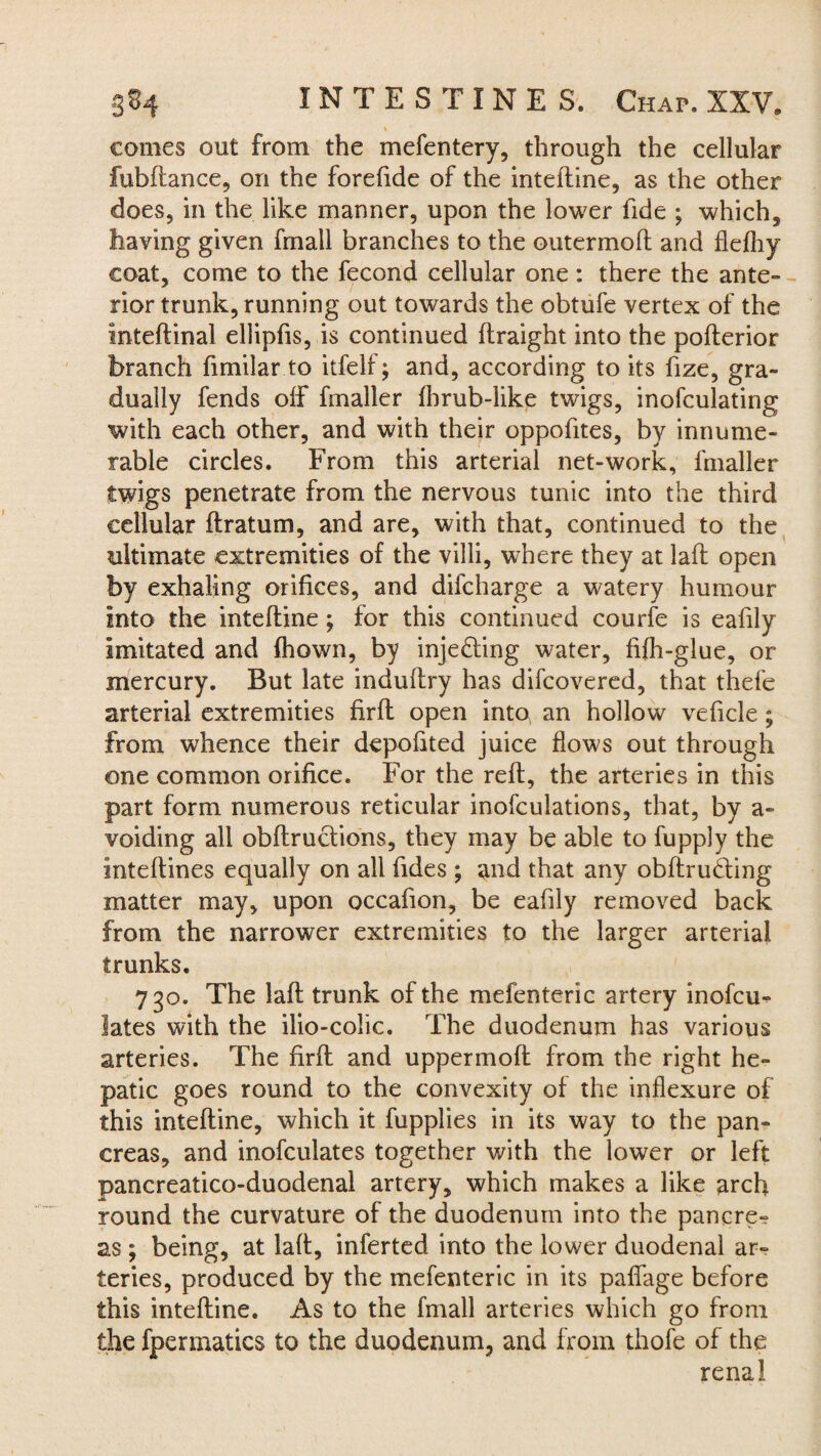 t comes out from the mefentery, through the cellular fubftance, on the forefide of the intefline, as the other does, in the like manner, upon the lower fide ; which, having given fmall branches to the outermoft and flefhy coat, come to the fecond cellular one: there the ante¬ rior trunk, running out towards the obtufe vertex of the inteftinal ellipfis, is continued ftraight into the pofterior branch fimilar to itfelf; and, according to its fize, gra¬ dually fends off fmaller fbrub-like twigs, inofculating with each other, and with their oppofites, by innume¬ rable circles. From this arterial net-work, fmaller twigs penetrate from the nervous tunic into the third cellular ftratum, and are, with that, continued to the ultimate extremities of the villi, where they at laft open by exhaling orifices, and difcharge a watery humour Into the intefline; for this continued courfe is eafily imitated and fhown, by injecting water, fifh-glue, or mercury. But late induflry has difcovered, that thefe arterial extremities firfl open into an hollow veficle; from whence their depofited juice flows out through one common orifice. For the reft, the arteries in this part form numerous reticular inofculations, that, by a- voiding all obftructions, they may be able to fupply the Inteftines equally on all fides; and that any obftrudling matter may, upon occafion, be eafily removed back from the narrower extremities to the larger arterial trunks. 730. The laft trunk of the mefenteric artery inofcu- lates with the ilio-colic. The duodenum has various arteries. The firft and uppermoft from the right he¬ patic goes round to the convexity of the inflexure of this intefline, which it fupplies in its way to the pan¬ creas, and inofculates together with the lower or left pancreatico-duodenal artery, which makes a like arch round the curvature of the duodenum into the pancre¬ as ; being, at laft, inferted into the lower duodenal ar¬ teries, produced by the mefenteric in its pafiage before this intefline. As to the fmall arteries which go from the fpermatics to the duodenum, and from thofe of the renal