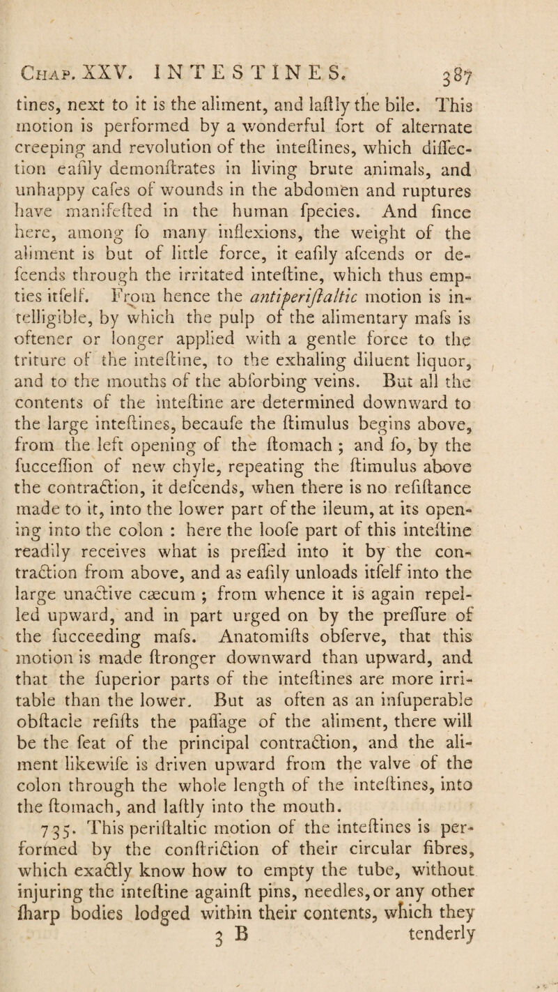 • r tines, next to it is the aliment, and laflly the bile. This motion is performed by a wonderful fort of alternate creeping and revolution of the inteftines, which diftec- tion eafily demonftrates in living brute animals, and unhappy cafes of wounds in the abdomen and ruptures have manifefted in the human fpecies. And fince here, among fo many inflexions, the weight of the aliment is but of little force, it eafily afcends or de- fcends through the irritated inteftine, which thus emp¬ ties itfelf. From hence the antiperijialtic motion is in¬ telligible, by which the pulp of the alimentary mafs is oftener or longer applied with a gentle force to the triture of the inteftine, to the exhaling diluent liquor, and to the mouths of the abforbing veins. But all the contents of the inteftine are determined downward to the large inteftines, becaufe the ftimulus begins above, from the left opening of the ftomach ; and fo, by the fucceftion of new chyle, repeating the ftimulus above the contraction, it defcends, when there is no refiftance made to it, into the lower part of the ileum, at its open¬ ing into the colon : here the loofe part of this inteftine readily receives what is prefled into it by the con¬ traction from above, and as eafily unloads itfelf into the large unaCtive csecum ; from whence it is again repel¬ led upward, and in part urged on by the preflure of the fucceeding mafs. Anatomifts obferve, that this motion is made ftronger downward than upward, and that the fuperior parts of the inteftines are more irri¬ table than the lower. But as often as an infuperable obftacie refills the paifage of the aliment, there will be the feat of the principal contraction, and the ali¬ ment likewife is driven upward from the valve of the colon through the whole length of the inteflines, into the ftomach, and laftlv into the mouth. 735. This periftaltic motion of the inteftines is per¬ formed by the conftriCtion of their circular fibres, which exaCtly know how to empty the tube, without injuring the inteftine againft pins, needles, or any other fharp bodies lodged within their contents, which they 3 B tenderly