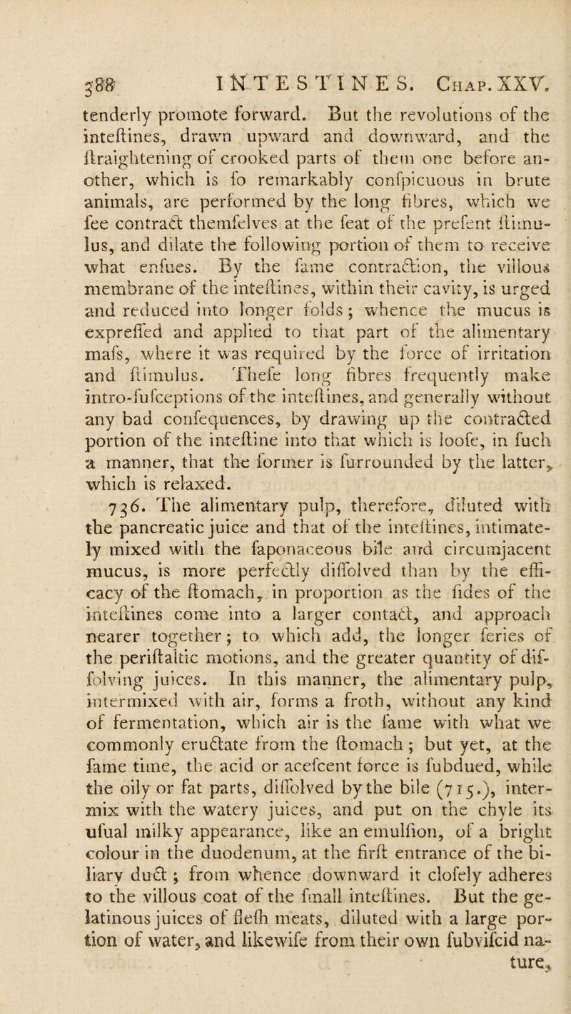 / tenderly promote forward. But the revolutions of the inteflines, drawn upward and downward, and the Heightening of crooked parts of them one before an¬ other, which is fo remarkably confpicuous in brute animals, are performed by the long fibres, which we fee contract themfelves at the feat of the prefent iliinu- lus, and dilate the following portion of them to receive what enfues. By the fame contraction, the villous membrane of the inteilines, within their cavity, is urged and reduced into longer folds ; whence the mucus is exprefl'ed and applied to that part of the alimentary mafs, where it was required by the force of irritation and ftimulus. Thefe long fibres frequently make intro-fufceprions of the inteflines, and generally without any bad confequences, by drawing up the contracted portion of the intefline into that which is loofe, in fuch a manner, that the former is furrounded by the latter* which is relaxed. 7g6. The alimentary pulp, therefore, diluted with the pancreatic juice and that of the inteflines, intimate¬ ly mixed with the faponaceous bile atrd circumjacent mucus, is more perfectly difiolved than by the effi¬ cacy of the ffomach, in proportion as the fides of the inteflines come into a larger contact, and approach nearer together; to which add, the longer feries of the periftaltic motions, and the greater quantity of dif- folving juices. In this manner, the alimentary pulp, intermixed with air, forms a froth, without any kind of fermentation, which air is the fame with what we commonly erudfate from the ftomach ; but yet, at the fame time, the acid or acefcent force is fubdued, while the oily or fat parts, difiolved by the bile (715.), inter¬ mix with the watery juices, and put on the chyle its ufual milky appearance, like an emulfion, of a bright colour in the duodenum, at the firfi entrance of the bi¬ liary duel ; from whence downward it clofely adheres to the villous coat of the fmall inteflines. But the ge¬ latinous juices of fiefh meats, diluted with a large por¬ tion of water, and likewife from their own fubvifeid na¬ ture.