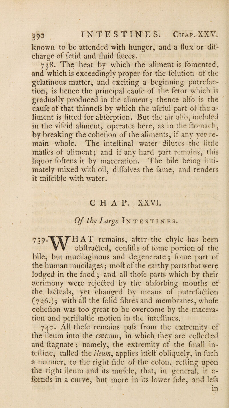 known to be attended with hunger, and a flux or did charge of fetid and fluid fasces. 738. The heat by which the aliment is fomented, and which is exceedingly proper for the dilution of the gelatinous matter, and exciting a beginning putrefac¬ tion, is hence the principal caufe of the fetor which is gradually produced in the aliment; thence alfo is the caufe of that thinnefs by which the ufeful part of the a - liment is fitted for abforption. But the air alfo, inclofed in the vifcid aliment, operates here, as in the ftomach, by breaking the cohefion of the aliments, if any yet* re¬ main whole. The inteflinal water dilutes the little maffes of aliment; and if any hard part remains, this liquor foftens it by maceration. The bile being inti¬ mately mixed with oil, diffelves the fame, and renders it mifcible with water, K 1 CHAP. XXVI. Of the Large Intestines. 739.lT¥yHAT remains, after the chyle has been W abftradted, confifts of feme portion of the bile, but mucilaginous and degenerate ; feme part of the human mucilages; moflof the earthy parts that were lodged in the food ; and all thofe parts which by their acrimony were rejected by the abforbing mouths of the ladteals, yet changed by means of putrefadlion (736.); with all the folid fibres and membranes, whofe cohefion was too great to be overcome by the macera¬ tion and periflaltic motion in the inteffines. 7go. All thefe remains pafs from the extremity of the ileum into the caecum, in which they are collefted and ffagnate; namely, the extremity of the fmall in- ieflme, called the ileum, applies itfelf obliquely, in fuch a manner, to the right fide of the colon, reding upon the right ileum and its mufcle, that, in general, it a- fcends in a curve, but more in its lower fide, and lefs in