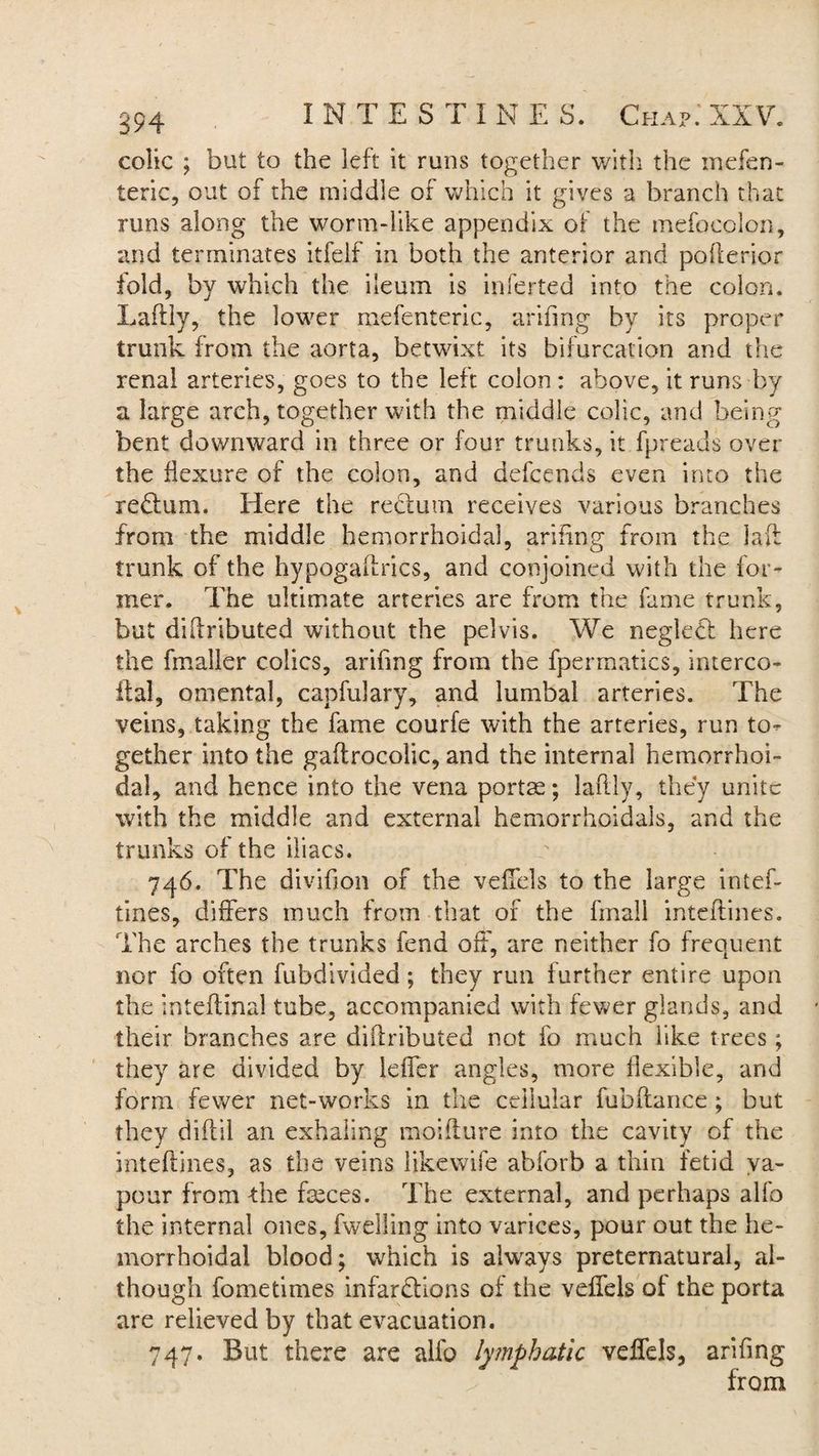colic ; but to the left it runs together with the mefen- teric, out of the middle of which it gives a branch that runs along the worm-like appendix of the mefocolon, and terminates itfeif in both the anterior and pofterior fold, by which the ileum is inferted into the colon. Laftly, the lower mefenteric, arifing by its proper trunk from the aorta, betwixt its bifurcation and the renal arteries, goes to the left colon : above, it runs by a large arch, together with the middle colic, and being bent downward in three or four trunks, it fpreads over the flexure of the colon, and defcends even into the redtum. Here the rectum receives various branches from the middle hemorrhoidal, arifing from the laft trunk of the hypogaftrics, and conjoined with the for¬ mer. The ultimate arteries are from the fame trunk, but diflributed without the pelvis. We neglect here the fmaller colics, arifing from the fpermatics, interco- ffal, omental, capfulary, and lumbal arteries. The veins, taking the fame courfe with the arteries, run to¬ gether into the gaftrocolic, and the internal hemorrhoi¬ dal, and hence into the vena portae; laftly, they unite with the middle and external hemorrhoidals, and the trunks of the iliacs. 746. The diviflon of the veflels to the large intef- tines, differs much from that of the fmall inteflines. The arches the trunks fend off, are neither fo frequent nor fo often fubdivided; they run further entire upon the inteftinal tube, accompanied with fewer glands, and their branches are diflributed not fo much iike trees; they are divided by leffer angles, more flexible, and form fewer net-works in the cellular fubftance; but they diftil an exhaling mo i flu re into the cavity of the inteflines, as the veins likewife abforb a thin fetid va¬ pour from the faeces. The external, and perhaps alfo the internal ones, fwelling into varices, pour out the he¬ morrhoidal blood; which is always preternatural, al¬ though fometimes infarctions of the veflels of the porta are relieved by that evacuation. 747. But there are alfo lymphatic veffels, arifing from