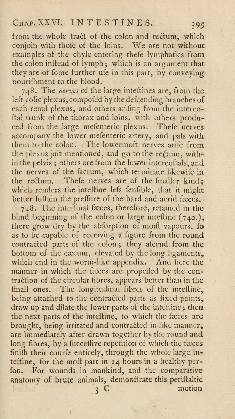 1 / from the whole trad of the colon and redum, which conjoin with thofe of the loins. We are not without examples of the chyle entering thefe lymphatics from the colon inftead of lymph ; which is an argument that they are of fome further ufe in this part, by conveying nourifhment to the blood. 748. The nerves of the large inteffines are, from the left colic plexus, compofed by the defcending branches of each renal plexus, and others arifmg from the interco- flal trunk of the thorax and loins, with others produ¬ ced from the large mefenteric plexus. Thefe nerves accompany the lower mefenteric artery, and pafs with them to the colon. The lowermoft nerves arife from the plexus juft mentioned, and go to the rectum, with¬ in the pelvis; others are from the lower intercoflals, and the nerves of the facrum, which terminate like wife in the reduin. Thefe nerves are of the fmaller kind; which renders the intefline lefs fenfible, that it might better fulfain the preffure of the hard and acrid fasces. 748. The inteflinal faeces, therefore, retained in the blind beginning of the colon or large intefline (740.), there grow dry by the abforption of moifl vapours, fo as to be capable of receiving a figure from the round contraded parts of the colon ; they afcend from the bottom of the caecum, elevated by the long ligaments, which end in the worm-like appendix. And here the manner in which the feces are propelled by the con- tradion of the circular fibres, appears better than in the fmall ones. The longitudinal fibres of the intefline, being attached to the contraded parts as fixed points, draw up and dilate the lower parts of the intefline; then the next parts of the intefline, to which the feces are brought, being irritated and contraded in like manner, are immediately after drawn together by the round and long fibres, by a fucceffive repetition of which the feces finifh their courfe entirely, through the whole large in- tefline, for the mofl part in 24 hours in a healthy per- fon. For wounds in mankind, and the comparative anatomy of brute animals, demonflrate this periflaltic 3 G motion