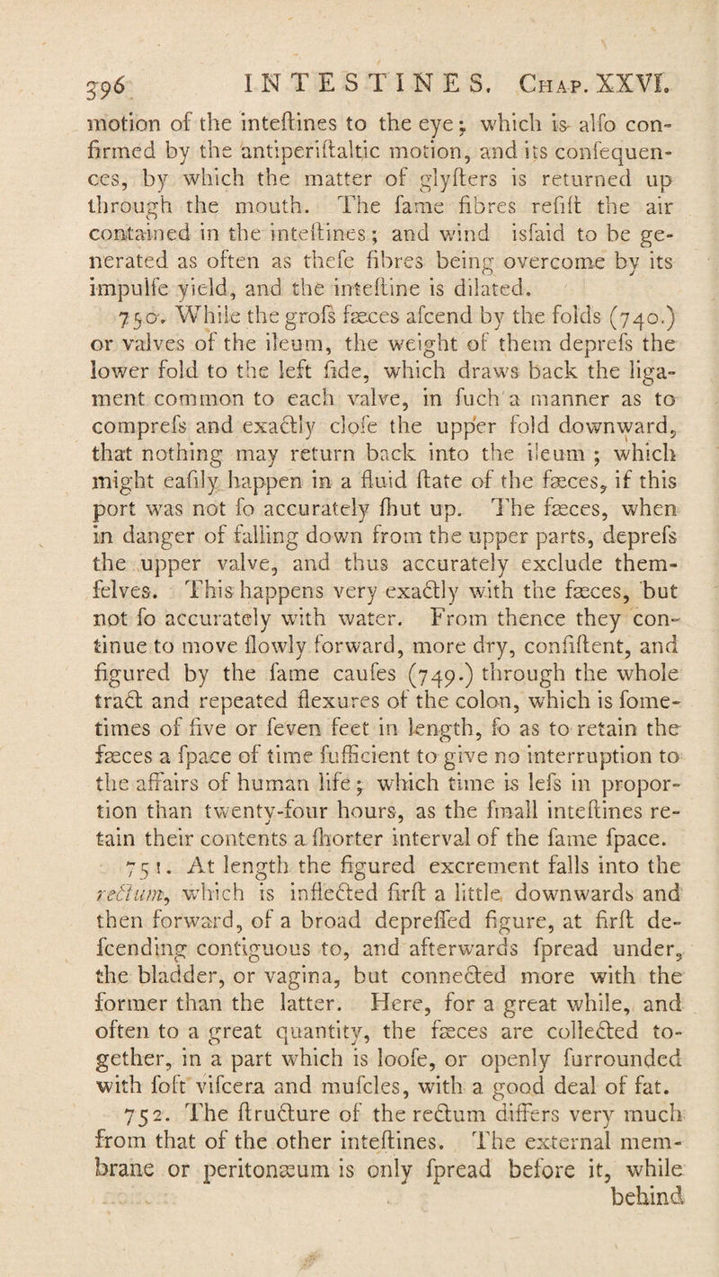 motion of the inteftines to the eye; which is- alfo con- firmed by the antiperiftaltic motion, and its confequen- ces, by which the matter of glyfters is returned up through the mouth. The fame fibres refill the air contained in the inteftines; and wind isfaid to be ge¬ nerated as often as thefe fibres being overcome bv its O J knpulfe yield, and the intelline is dilated. 7 eov While the grofs faeces afcend by the folds (740.) or valves of the ileum, the weight of them deprefs the lower fold to the left fide, which draws back the liga¬ ment common to each valve, in fuch a manner as to comprefs and exactly dole the upper fold downward, that nothing may return back into the ileum ; which might eafily happen in a fluid (fate of the feces, if this port was not fo accurately fhut up. The feces, when in danger of falling down from the upper parts, deprefs the upper valve, and thus accurately exclude them- felves. This happens very exadly with the feces, but not fo accurately with water. From thence they con¬ tinue to move flowly forward, more dry, confident, and figured by the fame caufes (749.) through the whole trad and repeated flexures of the colon, which is fome- times of five or feven feet in length, fo as to retain the faeces a fpace of time diffident to give no interruption to the affairs of human life • which time is lefs in propor¬ tion than twenty-four hours, as the fin-all inteftines re- tain their contents a ftiorter interval of the fame fpace. 75 !. At length the figured excrement falls into the rettum, which is inflected fird a little, downwards and then forward, of a broad depreffed figure, at fird de- fcending contiguous to, and afterwards fpread under, the bladder, or vagina, but conneded more with the former than the latter. Here, for a great while, and often to a great quantity, the feces are colleded to¬ gether, in a part which is loofe, or openly furrounded with foft vifcera and mufcles, with a good deal of fat. 752. The drudure of the redum differs very much from that of the other inteftines-. The external mem¬ brane or peritonaeum is only fpread before it, while behind