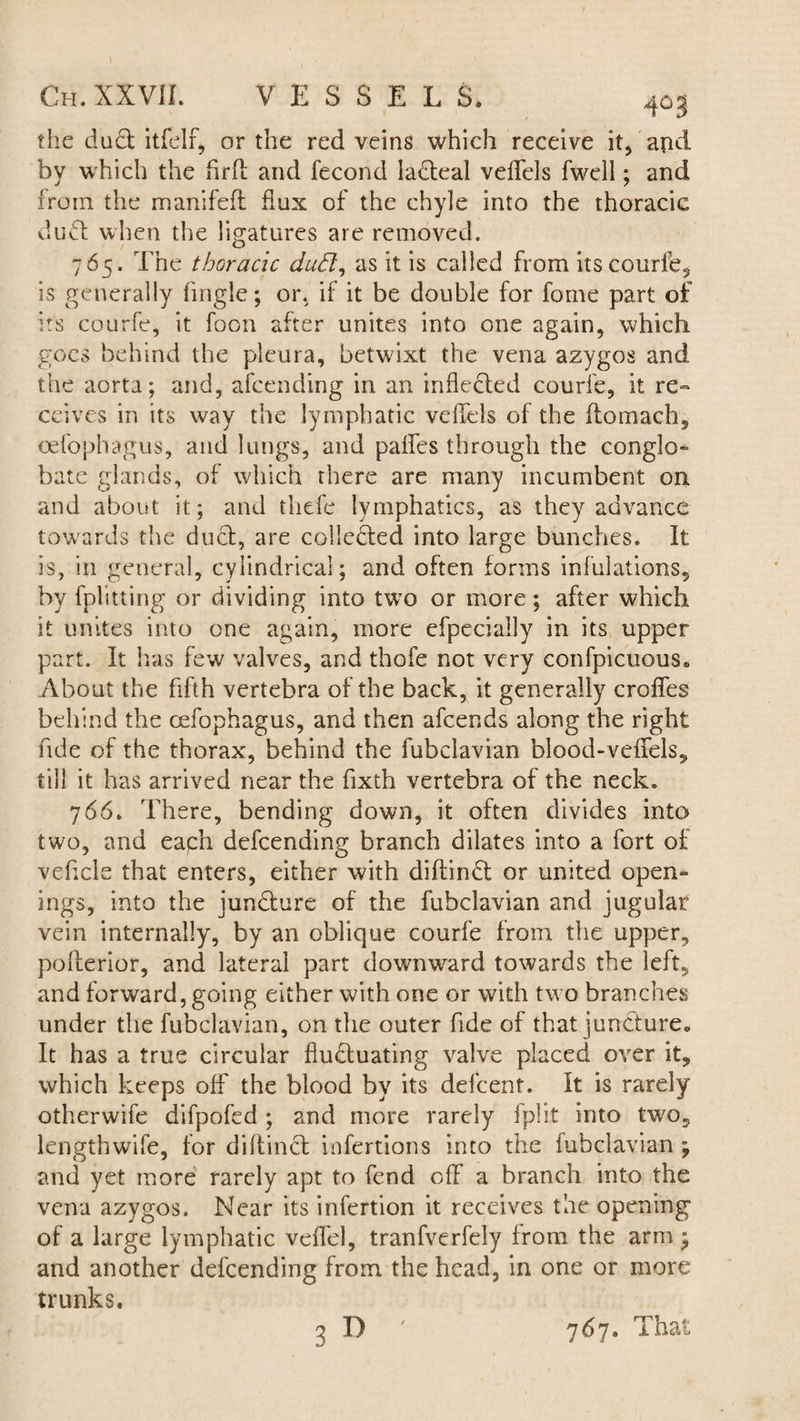 \ Ch. XXVII. VESSELS. 4° 3 the dud itfelf, or the red veins which receive it, and by which the firft and fecond ladeal veffds fwell; and from the manifeft dux of the chyle into the thoracic dud when the ligatures are removed. 765. The thoracic dud, as it is called from its courfe, is generally (ingle; or. if it be double for fome part of its courfe, it foon after unites into one again, which goes behind the pleura, betwixt the vena azygos and the aorta; and, afcending in an inflcded courfe, it re» ceives in its way the lymphatic veftds of the ftomach, oefophagus, and lungs, and paifes through the conglo- bate glands, of which there are many incumbent on and about it; and thefe lymphatics, as they advance towards the dud, are colleded into large bunches. It is, in general, cylindrical; and often forms infulations, by fplitting or dividing into two or more; after which it unites into one again, more efpeciaily in its upper part. It has few valves, and thofe not very confpicuous. About the fifth vertebra of the back, it generally erodes behind the oefophagus, and then afeends along the right fide of the thorax, behind the fubclavian blood-veffels, till it has arrived near the fixth vertebra of the neck. 766. There, bending down, it often divides into two, and eagh defeending branch dilates into a fort of vehcle that enters, either with diftind or united open¬ ings, into the jundure of the fubclavian and jugular vein internally, by an oblique courfe from the upper, polferior, and lateral part downward towards the left, and forward, going either with one or with two branches under the fubclavian, on the outer fide of that jundure. It has a true circular fiuduating valve placed over it, which keeps off the blood by its defeent. It is rarely otherwife difpofed ; and more rarely fplit into two, lengthwife, for diftind infertions into the fubclavian ; and yet more rarely apt to fend ofF a branch into the vena azygos. Near its infertion it receives the opening of a large lymphatic veil'd, tranfverfely from the arm ; and another defeending from the head, in one or more trunks. 3 D 767. That