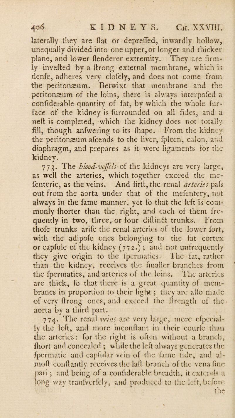 laterally they are fiat or deprefled, inwardly hollow, unequally divided into one upper, or longer and thicker plane, and lower flenderer extremity. They are firm¬ ly inverted by a ftrong external membrane, which is denfe, adheres very clofely, and does not come from the peritonaeum. Betwixt that membrane and the peritonaeum of the loins, there is always interpofed a confiderable quantity of fat, by which the whole fur- face of the kidney is furrounded on all fides, and a neft is completed, 'which the kidney does not totally fill, though anfwering to its fiiape. From the kidney the peritonaeum afcends to the liver, fpleen, colon, and diaphragm, and prepares as it were ligaments for the kidney. 773. The blood-vejfeh of the kidneys are very large, as 'well the arteries, which together exceed the me- fenteric, as the veins. And firft,the renal arteries pafs out from the aorta under that of the mefentery, not always in the fame manner, yet fo that the left is com¬ monly fhorter than the right, and each of them fre¬ quently in two, three, or four dirtindt trunks. From thofe trunks arife the renal arteries of the lower fort, with the adlpofe ones belonging to the fat cortex or capfule of the kidney (772.) ; and not unfrequently they give origin to the fpermatics. The fat, rather than the kidney, receives the fmaller branches from the fpermatics, and arteries of the loins. The arteries are thick, fo that there is a great quantity of mem¬ branes in proportion to their light ; they are alfo made of very rtrong ones, and exceed the rtrength of the aorta by a third part. 774. The renal veins are very large, more efpecial- ly the left, and more inconftant in their courl'e than the arteries: for the right is often without a branch, fhort and concealed ; while the left always generates the fpermatic and capfular vein of the fame fide, and al- moft conftantly receives the lart branch of the vena fine pari; and being of a confiderable breadth, it extends a long way tranfverfely, and produced to the left, before
