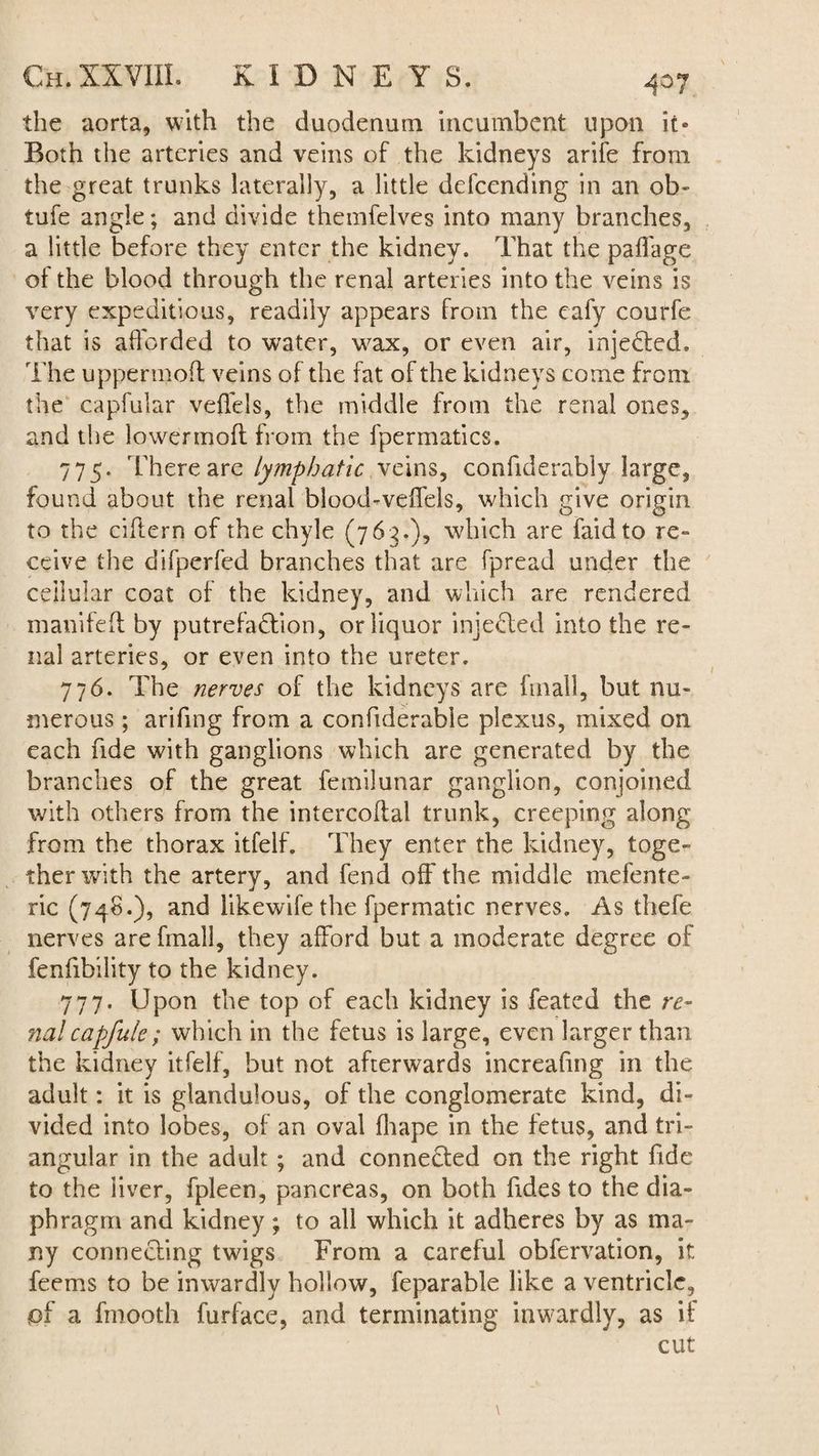 the aorta, with the duodenum incumbent upon it* Both the arteries and veins of the kidneys arife from the great trunks laterally, a little defcending in an ob- tufe angle; and divide themfelves into many branches, a little before they enter the kidney. That the paffage of the blood through the renal arteries into the veins is very expeditious, readily appears from the eafy courfe that is afforded to water, wax, or even air, injected. The upper molt veins of the fat of the kidneys come from the capfular veffels, the middle from the renal ones, and the lower moil: from the fpermatics. 775. There are lymphatic, veins, confiderably large, found about the renal blood-veffels, which give origin to the ciftern of the chyle (763.), which are faidto re¬ ceive the difperfed branches that are fpread under the cellular coat of the kidney, and which are rendered manifeft by putrefaction, or liquor injeCted into the re¬ nal arteries, or even into the ureter. 776. The nerves of the kidneys are fmall, but nu¬ merous ; arifing from a confiderabie plexus, mixed on each fide with ganglions which are generated by the branches of the great femilunar ganglion, conjoined with others from the intercoffal trunk, creeping along from the thorax itfelf. They enter the kidney, toge¬ ther with the artery, and fend off the middle mefente- ric (748.), and likewife the fpermatic nerves. As thefe nerves are fmall, they afford but a moderate degree of fenfibility to the kidney. 777. Upon the top of each kidney is feated the re¬ nal cajjjuie; which in the fetus is large, even larger than the kidney itfelf, but not afterwards increafing in the adult: it is glandulous, of the conglomerate kind, di¬ vided into lobes, of an oval fhape in the fetus, and tri¬ angular in the adult ; and connected on the right fide to the liver, fpleen, pancreas, on both Tides to the dia¬ phragm and kidney; to all which it adheres by as ma¬ ny connecting twigs From a careful obfervation, it feems to be inwardly hollow, feparable like a ventricle, pf a fmooth furface, and terminating inwardly, as if cut