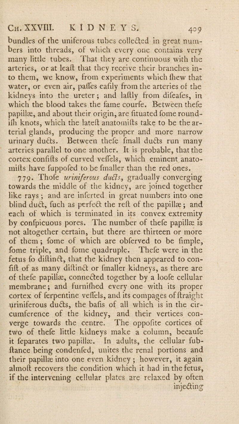 bundles of the uniferous tubes collected in great num¬ bers into threads, of which every one contains very many little tubes. That they are continuous with the arteries, or at lead that they receive their branches in¬ to them, we know, from experiments which fhew that water, or even air, pades eafily from the arteries of the kidneys into the ureter; and laftly from difeafes, in which the blood takes the fame courfe. Between thefe papillae, and about their origin, are fituated fome round- ilh knots, which the lated anatoraids take to be the ar¬ terial glands, producing the proper and more narrow urinary duds. Between thefe fmall duds run many arteries parallel to one another. It is probable, that the cortex confids of curved veffels, which eminent anato- mids have fuppofed to be fmaller than the red ones. 779. Thofe uriniferous duds, gradually converging towards the middle of the kidney, are joined together like rays; and are inferted in great numbers into one blind dud, fuch as perfect the red of the papillae ; and each of which is terminated in its convex extremity by confpicuous pores. The number of thefe papillae is not altogether certain, but there are thirteen or more of them; fome of which are obferved to be fimple, fome triple, and fome quadruple. Thefe were in the fetus fo didind, that the kidney then appeared to con- fid of as many didind or fmaller kidneys, as there are of thefe papillae, connected together by a loofe cellular membrane; and furnifhed every one with its proper cortex of ferpentine vedels, and its compages of draight uriniferous duds, the bads of all which is in the cir¬ cumference of the kidney, and their vertices con¬ verge towards the centre. The oppofite cortices of two of thefe little kidneys make a column, becaufe it feparates two papillae. In adults, the cellular fub- dance being condenfed, unites the renal portions and their papillae into one even kidney; however, it again almod recovers the condition which it had in the fetus, if the intervening cellular plates are relaxed by often