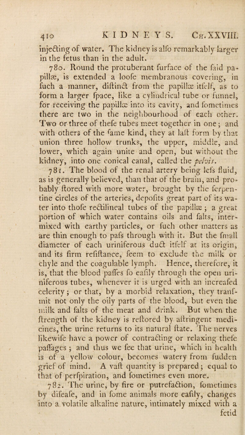 inje&ing of water. The kidney is alfo remarkably larger in the fetus than in the adult. 780. Round the protuberant furface of the faid pa¬ pillae, is extended a loofe membranous covering, in fuch a manner, diflinct from the papillae itfelf, as to form a larger fpace, like a cylindrical tube or funnel, for receiving the papillae into its cavity, and fometimes there are two in the neighbourhood of each other. Two or three of thefc tubes meet together in one ; and with others of the brae kind, they at laft form by that union three hollow trunks, the upper, middle, and lower, which again unite and open, but without the kidney, into one conical canal, called tht pelvis. 781. The blood of the renal artery being lefs fluid, as is generally believed, than that of the brain, and pro* bably ftored with more water, brought by the Terpen¬ tine circles of the arteries, depofits great part of its wa¬ ter into thofe rectilineal tubes of the papillae ; a great portion of which water contains oils and fairs, inter¬ mixed with earthy particles, or fuch other matters as are thin enough to pafs through with it. But the fmall diameter of each uriniferous du£t itfelf at its origin, and its firm refiftance, feem to exclude the milk or chyle and the coagulable lymph. Hence, therefore, it is, that the blood paffes fo eafily through the open uri¬ niferous tubes, whenever it is urged with an increafed celerity; or that, by a morbid relaxation, they tranf- mit not only the oily parts of the blood, but even the milk and falts of the meat and drink. But when the flrength of the kidney is reflored by aftringent medi¬ cines, the urine returns to its natural Rate. The nerves likewife have a power of contracting or relaxing thefe paffages ; and thus we fee that urine, which in health is of a yellow colour, becomes watery from fudden grief of mind. A vafl quantity is prepared; equal to that of perfpiration, and fometimes even more. 782. The urine, by fire or putrefa&ion, fometimes by difeafe, and in fome animals more eafily, changes Into a volatile alkaline nature, intimately mixed with a fetid