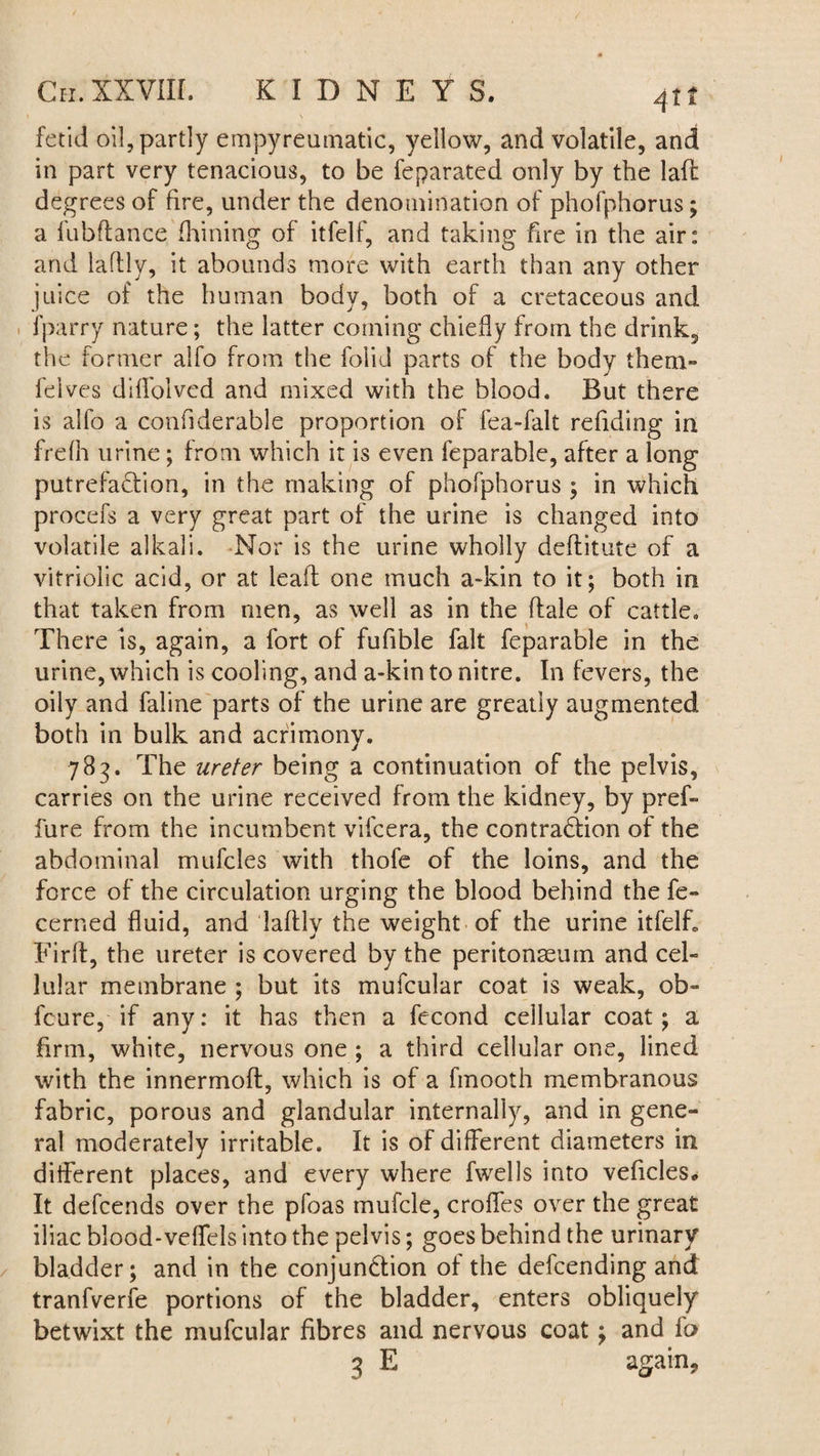 Cn. XXVIII. KIDNEYS. fetid oil, partly empyreumatic, yellow, and volatile, and in part very tenacious, to be feparated only by the laft degrees of fire, under the denomination of phofphorus; a fubftance fhining of itfelf, and taking fire in the air: and laftly, it abounds more with earth than any other juice of the human body, both of a cretaceous and fparry nature; the latter coining chiefly from the drink2 the former alfo from the folid parts of the body them- fives diffolved and mixed with the blood. But there is alfo a confiderable proportion of fea-falt refuting in frelh urine; from which it is even feparable, after a long putrefaction, in the making of phofphorus ; in which procefs a very great part of the urine is changed into volatile alkali. Nor is the urine wholly deftitute of a vitriolic acid, or at leaft one much a-kin to it; both in that taken from men, as well as in the dale of cattle. There is, again, a fort of fufible fait feparable in the urine, which is cooling, and a-kin to nitre. In fevers, the oily and faiine parts of the urine are greatly augmented both in bulk and acrimony. 783. The ureter being a continuation of the pelvis, carries on the urine received from the kidney, by pref- fure from the incumbent vifcera, the contraction of the abdominal mufcles with thofe of the loins, and the force of the circulation urging the blood behind the fe- cerned fluid, and laftly the weight of the urine itfelf, Firft, the ureter is covered by the peritonaeum and cel¬ lular membrane ; but its mufcular coat is weak, ob- feure, if any: it has then a fecond cellular coat; a firm, white, nervous one; a third cellular one, lined with the innermoft, which is of a fmooth membranous fabric, porous and glandular internally, and in gene¬ ral moderately irritable. It is of different diameters in different places, and every where fwells into veficles* It defends over the pfoas mufcle, croffes over the great iliac blood-veffels into the pelvis; goes behind the urinary bladder; and in the conjunction of the defending and tranfverfe portions of the bladder, enters obliquely betwixt the mufcular fibres and nervous coat; and io 3 E again.