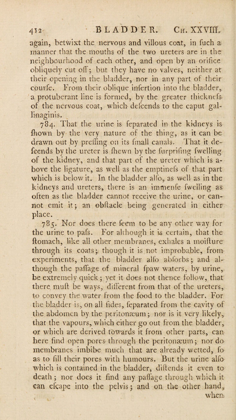 again, betwixt the nervous and villous coat, in fuch a manner that the mouths of the two ureters are in the neighbourhood of each other, and open by an orifice obliquely cut off; but they have no valves, neither at their opening in the bladder, nor in any part of their courfe. From their oblique infertion into the bladder, a protuberant line is formed, by the greater thicknefs of the nervous coat, which defcends to the caput gab Jinaginis. 784. That the urine is feparated in the kidneys is fhown by the very nature of the thing, as it can be drawn out by preiling on its fmali canals. That it de¬ fcends by the ureter is fhewn by the furprifmg fwelling of the kidney, and that part of the ureter which is a- bove the ligature, as well as the emptinefs of that part which is below it. In the bladder alfo,. as well as in the kidneys and ureters, there is an immenfe fweiiing as often as the bladder cannot receive the urine, or can¬ not emit it; an obflacie being generated in either place. 785. Nor does there feem to be any other way for the urine to pafs. For although it is certain, that the ftomach, like all other membranes, exhales a moifture through its coats; though it is not improbable, from experiments, that the bladder alfo abforbs; and al¬ though the paffage of mineral fpaw waters, by urine, be extremely quick; yet it does not thence follow, that there muff be ways, different from that of the ureters, to convey the water horn the food to the bladder. For the bladder is, on all Tides, feparated from the cavity of the abdomen by the peritonaeum; nor is it very likely, that the vapours, which either go out from the bladder, or which are derived towards it from other parts, can here find open pores through the peritonaeum; nor do membranes imbibe much that are already wetted, fo as to fill their pores with humours. But the urine alfo which is contained in the bladder, diffends it even to death; nor does it find any paffage through which it can efcape into the pelvis; and on the other hand^ when