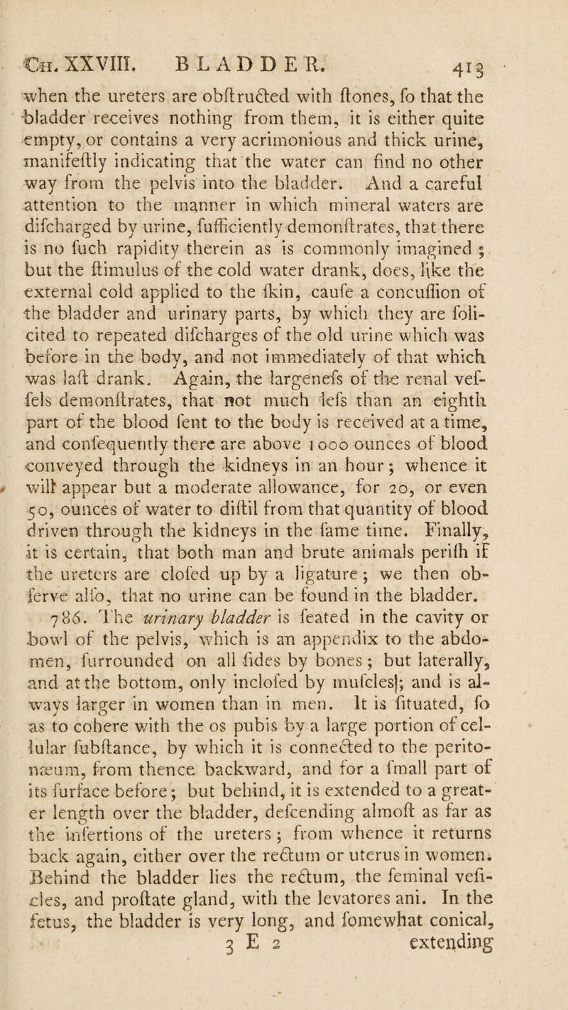 when the ureters are obdruded with (tones, fo that the -bladder receives nothing from them, it is either quite empty, or contains a very acrimonious and thick urine, xnanifedly indicating that the water can find no other way from the pelvis into the bladder. And a careful attention to the manner in which mineral waters are difcharged by urine, diffidently demonftrates, that there is no fuch rapidity therein as is commonly imagined ; but the (limulus of the cold water drank, does, like the external cold applied to the (kin, caufe a concuffion of the bladder and urinary parts, by which they are foli- cited to repeated difcharges of the old urine which was before in the body, and not immediately of that which was lad drank. Again, the largenefs of the renal vef- fels demondrates, that not much lefs than an eighth part of the blood fent to the body is received at a time, and confequemly there are above 1000 ounces of blood conveyed through the kidneys in an hour; whence it wilt appear but a moderate allowance, for 20, or even 50, ounces of water to diftil from that quantity of blood driven through the kidneys in the fame time. Finally, it is certain, that both man and brute animals perifh if the ureters are doled up by a ligature ; we then ob¬ serve alfo, that no urine can be found in the bladder. 786. The urinary bladder is feated in the cavity or bowl of the pelvis, which is an appendix to the abdo¬ men, furrounded on all fides by bones; but laterally, and at the bottom, only inclofed by mufclesj; and is al¬ ways larger in women than in men. It is fituated, fo as to cohere with the os pubis by a large portion of cel¬ lular fuhdance, by which it is connected to the perito¬ naeum, from thence backward, and for a fmall part of its furface before; but behind, it is extended to a great¬ er length over the bladder, defcending almod as far as the Lnfertions of the ureters ; from whence it returns back again, either over the reduin or uterus in women. Behind the bladder lies the redum, the feminal vehi¬ cles, and prodate gland, with the levatores ani. In the fetus, the bladder is very long, and fomewhat conical, 3 E 2 extending