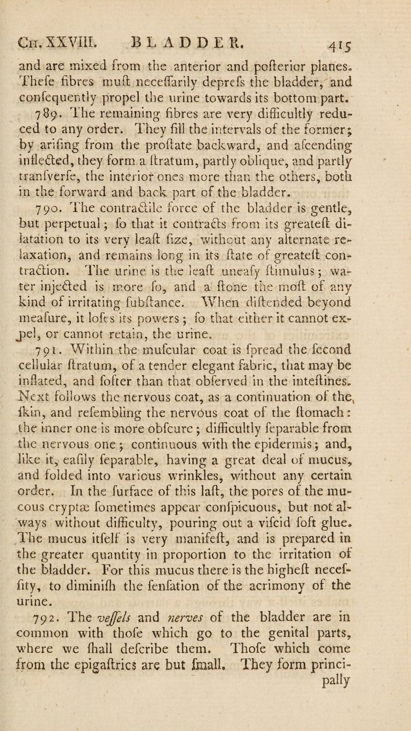 and are mixed from the anterior and poderior planes. Thefe fibres mud necedarily deprefs the bladder,and confequently propel the urine towards its bottom part. 789. The remaining fibres are very difficultly redu¬ ced to any order. They fill the intervals of the former; by arifing from the prodate backward, and afcending inflected, they form a dratum, partly oblique, and partly tranfverfe, the interior ones more than the others, both in the forward and back part of the bladder. 790. The contra&ile force of the bladder is gentle, but perpetual; fo that it contracts from its greated di¬ latation to its very lead fize, without any alternate re¬ laxation, and remains long in its date of greatefl con¬ traction. The urine is the lead uneafy (timulus; wa¬ ter injected is more fo, and a done the mod of any kind of irritating fubdance. When didended beyond meafure, it lofes its powers ; fo that either it cannot ex- j>el, or cannot retain, the urine. 701. Within the mufcular coat is foread the fecond cellular dratum, of a tender elegant fabric, that may be inflated, and fofter than that obferved in the intedines. Next follows the nervous coat, as a continuation of the, fkin, and refemhling the nervous coat of the flomach: the inner one is more obfcure ; difficultly feparable from the nervous one ; continuous with the epidermis; and, like it, eafily feparable, having a great deal of mucus, and folded into various wrinkles, without any certain order. In the furface of this lad, the pores of the mu¬ cous cryptae fometimCs appear confpicuous, but not al¬ ways without difficulty, pouring out a vifcid foft glue. The mucus itfelf is very manifed, and is prepared in the greater quantity in proportion to the irritation of the bladder. For this mucus there is the highed necef- fity, to diminifh the fenfation of the acrimony of the urine. 792. The vejfels and nerves of the bladder are in common with thofe which go to the genital parts, wffiere we ffiall defcribe them. Thofe which come from the epigadrics are but fmall. They form princi¬ pally