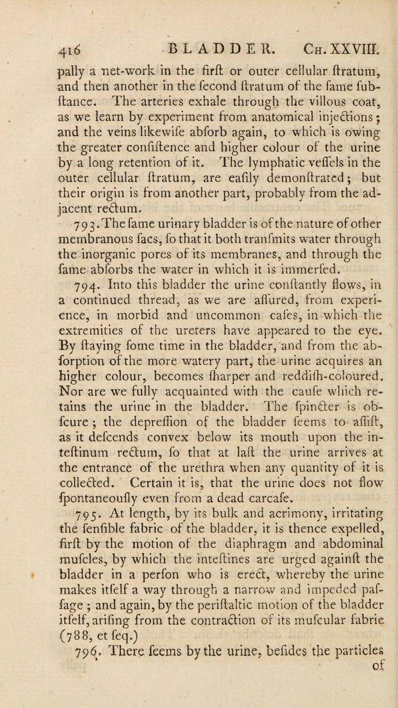 J X 416 BLADDER. Ch. XXVIII. pally a net-work in the firft or outer cellular ftratum, and then another in the fecond ftratum of the fame fub- ftance. The arteries exhale through the villous coat, as we learn by experiment from anatomical injections; and the veins likewife abforb again, to which is owing the greater confiftence and higher colour of the urine by a long retention of it. The lymphatic veflfels in the outer cellular ftratum, are eaftly demonftrated; but their origin is from another part, probably from the ad¬ jacent re&um, 7 9 3. The fame urinary bladder is of the nature of other membranous facs, fo that it both tranfmits water through the inorganic pores of its membranes, and through the fame abforbs the water in which it is immerfed. 794. Into this bladder the urine conftantly flows, in a continued thread, as we are aflured, from experi¬ ence, in morbid and uncommon cafes, in which the extremities of the ureters have appeared to the eye. By ftaying fome time in the bladder, and from the ab- forption of the more watery part, the urine acquires an higher colour, becomes (harper and reddifh-coloured. Nor are we fully acquainted with the caufe which re¬ tains the urine in the bladder. The fpin&er is ob- fcure ; the depreftion of the bladder feems to aflift, as it defcends convex below its mouth upon the in- teftinum redtum, fo that at laft the urine arrives at the entrance of the urethra when any quantity of it is collected. Certain it is, that the urine does not flowr fpontaneoufly even from a dead carcafe. 795. At length, by its bulk and acrimony, irritating the fenfible fabric of the bladder, it is thence expelled, firft by the motion of the diaphragm and abdominal mufcles, by which the inteftines are urged againft the bladder in a perfon who is erect, whereby the urine makes itfelf a way through a narrow and impeded paf- fage ; and again, by the periftaltic motion of the bladder itfelf, arifing from the contraction of its mufcular fabric (788, et feq.) 796. There feems by the urine, befides the particles of
