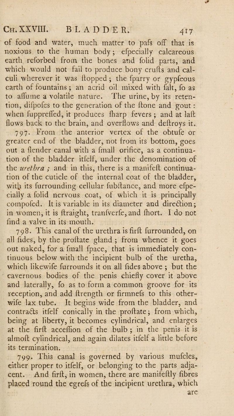 of food and water, much matter to pafs off that is noxious to the human body; efpecially calcareous earth reforbed from the bones and folid parts, and which would not fail to produce bony crufts and cal¬ culi wherever it was (topped ; the fparry or gypfeous earth of fountains; an acrid oil mixed with fait, fo as to aflume a volatile nature. The urine, by its reten¬ tion, difpofes to the generation of the (tone and gout: when fupprefied, it produces fharp fevers ; and at lad flows back to the brain, and overflows and deftroys it. 797. From the anterior vertex of the obtufe or greater end of the bladder, not from its bottom, goes out a (lender canal with a fmall orifice, as a continua¬ tion of the bladder itfelf, under the denomination of the urethra ; and in this, there is a manifeft continua¬ tion of the cuticle of the internal coat of the bladder, with its furrounding cellular fubftance, and more efpe- ciaily a folid nervous coat, of which it is principally compofed. It is variable in its diameter and direction; in women, it is ftraight, tranfverfe, and fhort. I do not And a valve in its mouth. 798. This canal of the urethra is firft furrounded, on all Tides, by the proftate gland ; from whence it goes out naked, for a fmall fpace, that is immediately con¬ tinuous below with the incipient bulb of the uretha, which likewife furrounds it on all Tides above ; but the cavernous bodies of the penis chiefly cover it above and laterally, fo as to form a common groove for its reception, and add ftrength or firmnefs to this other- wife lax tube. It begins wide from the bladder, and contra&s itfelf conically in the proftate; from which, being at liberty, it becomes cylindrical, and enlarges at the firft acceflion of the bulb ; in the penis it is almoft cylindrical, and again dilates itfelf a little before its termination. 799. This canal is governed by various mufcles, either proper to itfelf, or belonging to the parts adja¬ cent. And firft, in women, there are manifeftly fibres placed round the egrefs of the incipient urethra, which are