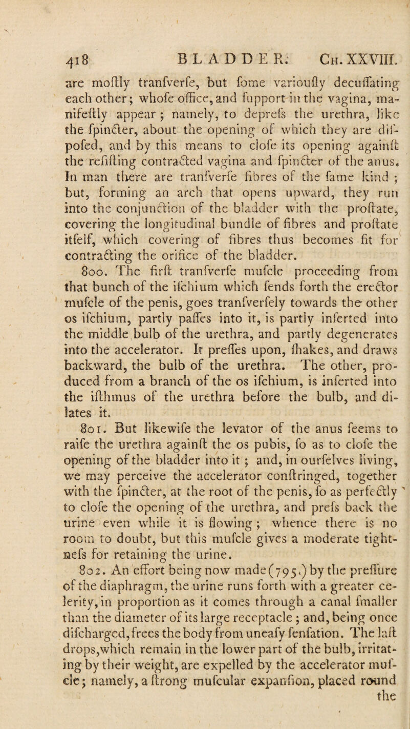 are moftly tranfverfe, but fome varioufly decuffating each other; whofe office, and fupport in the vagina, raa- nifeftiy appear ; namely, to deprefs the urethra, like the fpindter, about the opening of which they are dil- pofed, and by this means to ciofe its opening againft the refilling contracted vagina and fpinder of the anus. In man there are tranfverfe fibres of the fame kind ; but, forming an arch that opens upward, they run into the conjunction of the bladder with the proftate, covering the longitudinal bundle of fibres and proftate itfeif, which covering of fibres thus becomes fit for contracting the orifice of the bladder. 800. The firft tranfverfe mufcle proceeding from that bunch of the ifchium which fends forth the erector mufcle of the penis, goes tranfverfely towards the other os ifchium, partly paffes into it, is partly inferred into the middle bulb of the urethra, and partly degenerates into the accelerator. It preffes upon, lhakes, and draws backward, the bulb of the urethra. The other, pro¬ duced from a branch of the os ifchium, is inferted into the ifthmus of the urethra before the bulb, and di¬ lates it. 801. But likewife the levator of the anus feerns to raife the urethra againft the os pubis, fo as to ciofe the opening of the bladder into it ; and, in ourfelves living, we may perceive the accelerator conftringed, together with the fpin&er, at the root of the penis, fo as perfectly ' to ciofe the opening of the urethra, and prefs back the urine even while it is flowing ; whence there is no room to doubt, but this mufcle gives a moderate tight- uefs for retaining the urine. 802. An effort being now made (795.) by the preflure of the diaphragm, the urine runs forth with a greater ce¬ lerity, in proportion as it comes through a canal fmaller than the diameter of its large receptacle ; and, being once difcharged, frees the body from uneafy fenfation. The laft drops,which remain in the lower part of the bulb, irritat¬ ing by their weight, are expelled by the accelerator muf¬ cle; namely, a ftrong mufcular expanfion, placed round the