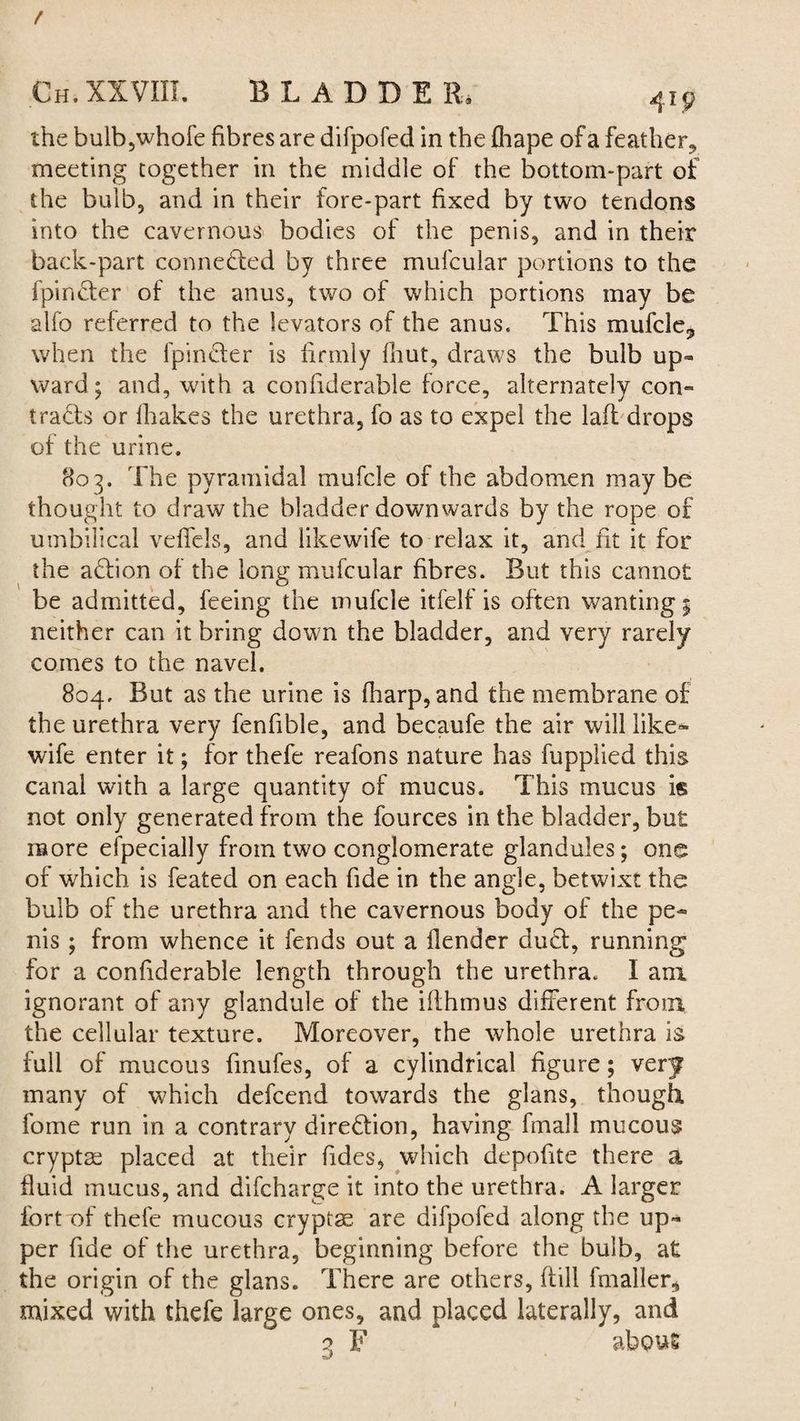 / Ch. XXVIII. BLADDE R* 4ip the bulb,whofe fibres are difpofed in the fliape of a feather,, meeting together in the middle of the bottom-part of the bulb, and in their fore-part fixed by two tendons into the cavernous bodies of the penis, and in their back-part connected by three mulcular portions to the fpindter of the anus, two of which portions may be alfo referred to the levators of the anus. This mufcle,, when the fpindter is firmly fhut, draws the bulb up¬ ward; and, with a conllderable force, alternately con¬ tracts or (hakes the urethra, fo as to expel the laft drops of the urine. 803. The pyramidal mufcle of the abdomen maybe thought to draw the bladder downwards by the rope of umbilical veffels, and likewife to relax it, and ht it for the addon of the long mufcular fibres. But this cannot be admitted, feeing the mufcle itfelf is often wanting 5 neither can it bring down the bladder, and very rarely comes to the navel. 804. But as the urine is fharp, and the membrane of the urethra very fenfible, and becaufe the air will like¬ wife enter it; for thefe reafons nature has fupplied this canal with a large quantity of mucus. This mucus is not only generated from the fources in the bladder, but more especially from two conglomerate glandules; one of which is feated on each fide in the angle, betwixt the bulb of the urethra and the cavernous body of the pe¬ nis ; from whence it fends out a (lender dudt, running for a confiderable length through the urethra. I am ignorant of any glandule of the iflhmus different from the cellular texture. Moreover, the whole urethra is full of mucous fmufes, of a cylindrical figure; very many of which defcend towards the glans, though, fome run in a contrary direction, having fmall mucous cryptas placed at their Tides, which depohte there a fluid mucus, and difcharge it into the urethra. A larger fort of thefe mucous cryptae are difpofed along the up¬ per fide of the urethra, beginning before the bulb, at the origin of the glans. There are others, dill fmaller* mixed with thefe large ones, and placed laterally, and 3 F about •sJ